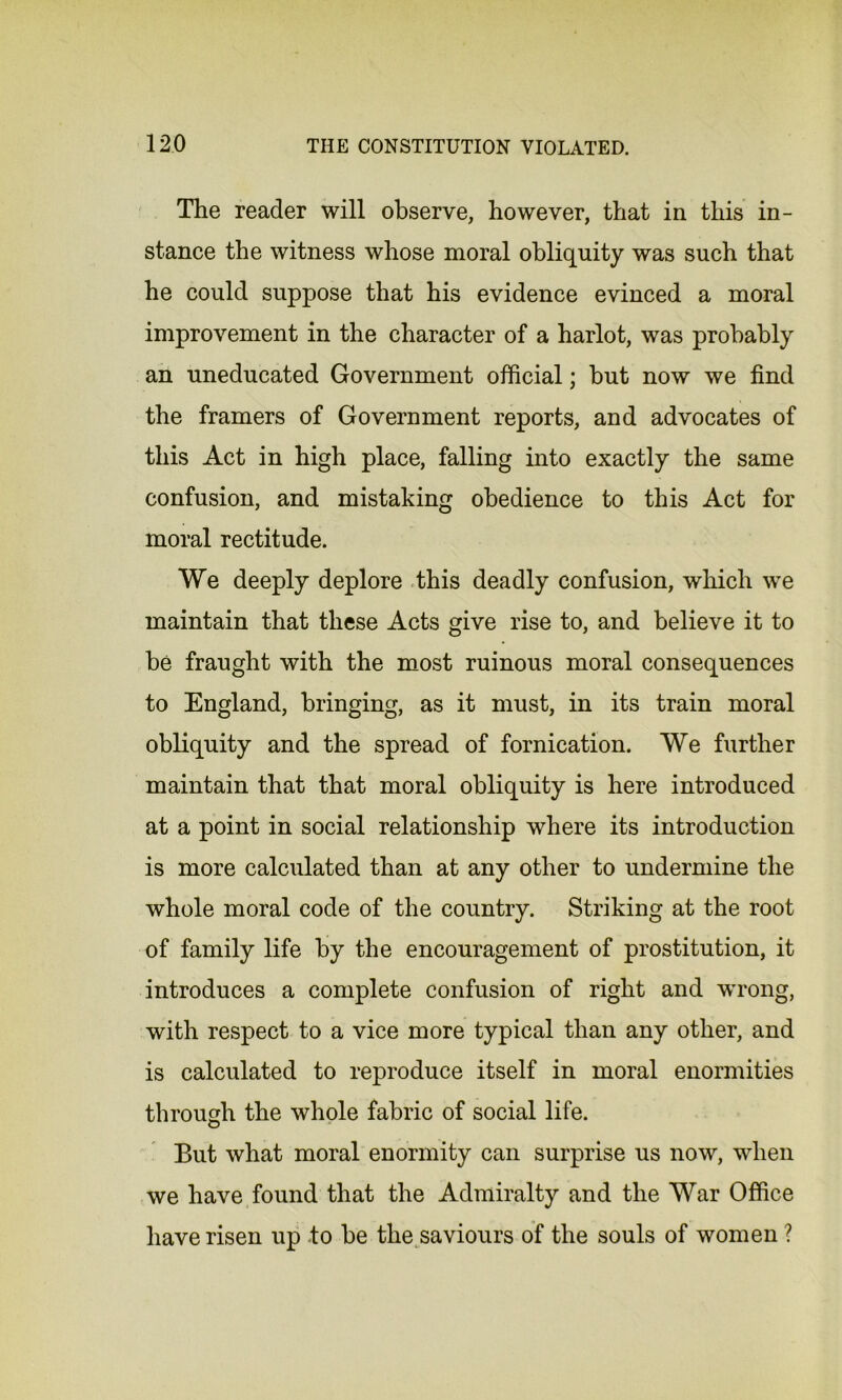 The reader will observe, however, that in this in- stance the witness whose moral obliquity was such that he could suppose that his evidence evinced a moral improvement in the character of a harlot, was probably an uneducated Government official; hut now we find the framers of Government reports, and advocates of this Act in high place, falling into exactly the same confusion, and mistaking obedience to this Act for moral rectitude. We deeply deplore this deadly confusion, which we maintain that these Acts give rise to, and believe it to he fraught with the most ruinous moral consequences to England, bringing, as it must, in its train moral obliquity and the spread of fornication. We further maintain that that moral obliquity is here introduced at a point in social relationship where its introduction is more calculated than at any other to undermine the whole moral code of the country. Striking at the root of family life by the encouragement of prostitution, it introduces a complete confusion of right and wrong, with respect to a vice more typical than any other, and is calculated to reproduce itself in moral enormities through the whole fabric of social life. But what moral enormity can surprise us now, when we have found that the Admiralty and the War Office have risen up to be the saviours of the souls of women ?