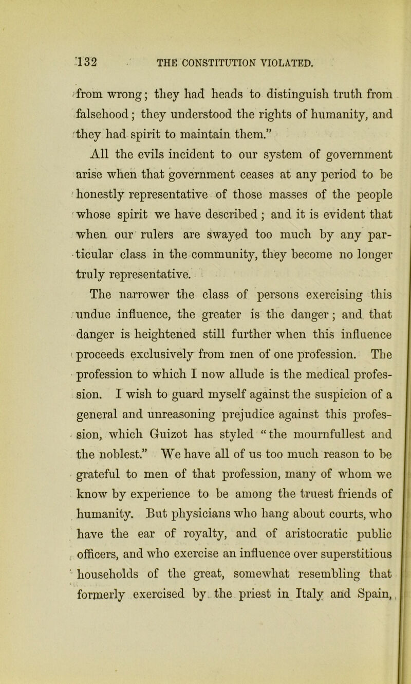 ;from wrong; tliey had heads to distinguish truth from falsehood; they understood the rights of humanity, and 'they had spirit to maintain them.,, All the evils incident to our system of government arise when that government ceases at any period to he •' honestly representative of those masses of the people whose spirit we have described ; and it is evident that when our rulers are swayed too much by any par- ticular class in the community, they become no longer truly representative. The narrower the class of persons exercising this undue influence, the greater is the danger; and that danger is heightened still further when this influence > proceeds exclusively from men of one profession. The profession to which I now allude is the medical profes- sion. I wish to guard myself against the suspicion of a general and unreasoning prejudice against this profes- sion, which Guizot has styled “the mournfullest and the noblest.” We have all of us too much reason to be grateful to men of that profession, many of whom we know by experience to be among the truest friends of humanity. But physicians who hang about courts, who have the ear of royalty, and of aristocratic public officers, and who exercise an influence over superstitious ' households of the great, somewhat resembling that formerly exercised by the priest in Italy and Spain,