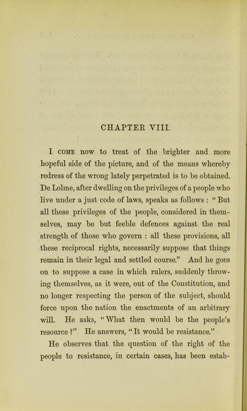 I come now to treat of the brighter and more hopeful side of the picture, and of the means whereby redress of the wrong lately perpetrated is to be obtained. De Lolme, after dwelling on the privileges of a people who live under a just code of laws, speaks as follows : “ But all these privileges of the people, considered in them- selves, may be but feeble defences against the real strength of those who govern : all these provisions, all these reciprocal rights, necessarily suppose that things remain in their legal and settled course.” And he goes on to suppose a case in which rulers, suddenly throw- ing themselves, as it were, out of the Constitution, and no longer respecting the person of the subject, should force upon the nation the enactments of an arbitrary will. He asks, “What then would be the people’s resource ?” He answers, “It would be resistance.” He observes that the question of the right of the people to resistance, in certain cases, has been estab-