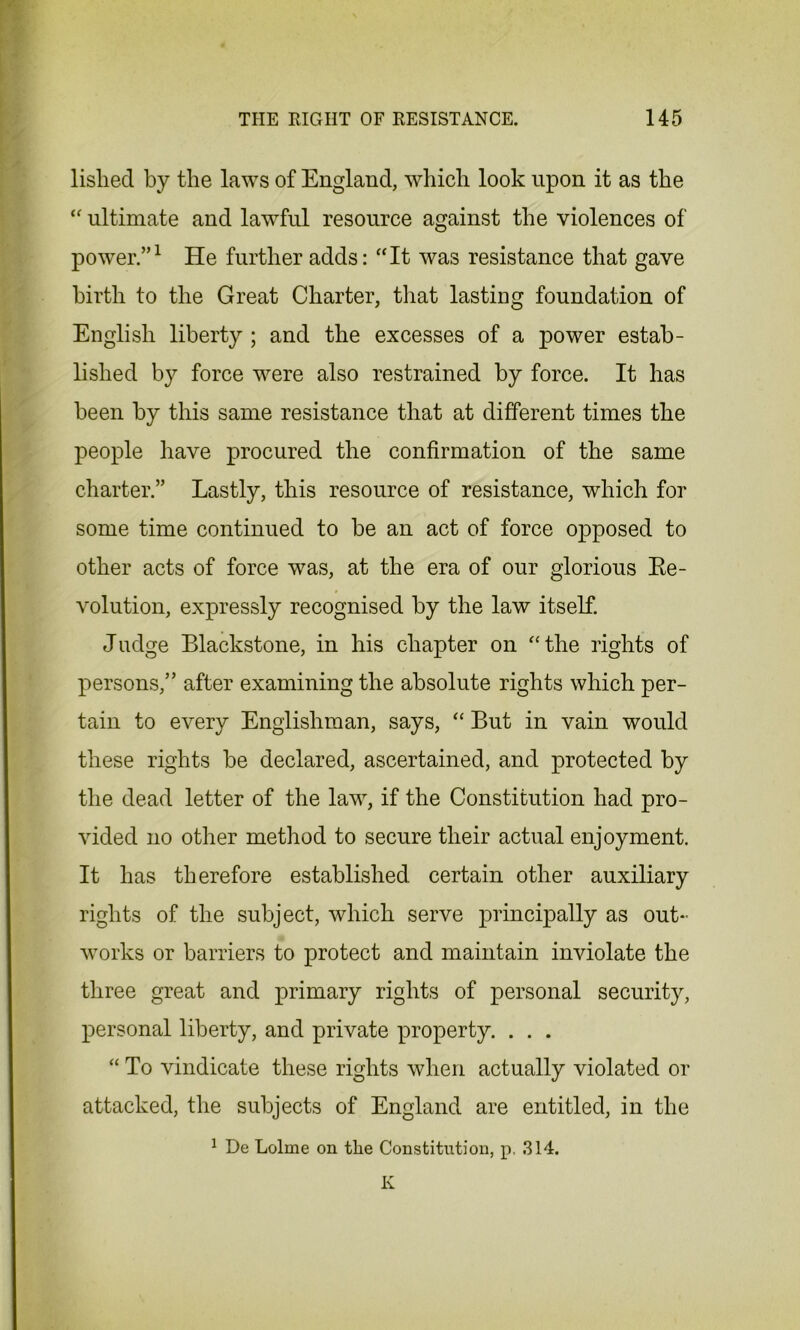 listed by the laws of England, which look upon it as the “ ultimate and lawful resource against the violences of power.”1 He further adds: “It was resistance that gave birth to the Great Charter, that lasting foundation of English liberty ; and the excesses of a power estab- lished by force were also restrained by force. It has been by this same resistance that at different times the people have procured the confirmation of the same charter.” Lastly, this resource of resistance, which for some time continued to be an act of force opposed to other acts of force was, at the era of our glorious Re- volution, expressly recognised by the law itself. Judge Blackstone, in his chapter on “the rights of persons,” after examining the absolute rights which per- tain to every Englishman, says, “ But in vain would these rights be declared, ascertained, and protected by the dead letter of the law, if the Constitution had pro- vided no other method to secure their actual enjoyment. It has therefore established, certain other auxiliary rights of the subject, which serve principally as out- works or barriers to protect and maintain inviolate the three great and primary rights of personal security, personal liberty, and private property. . . . “ To vindicate these rights when actually violated or attacked, the subjects of England are entitled, in the 1 De Lolme on the Constitution, p, 314. K
