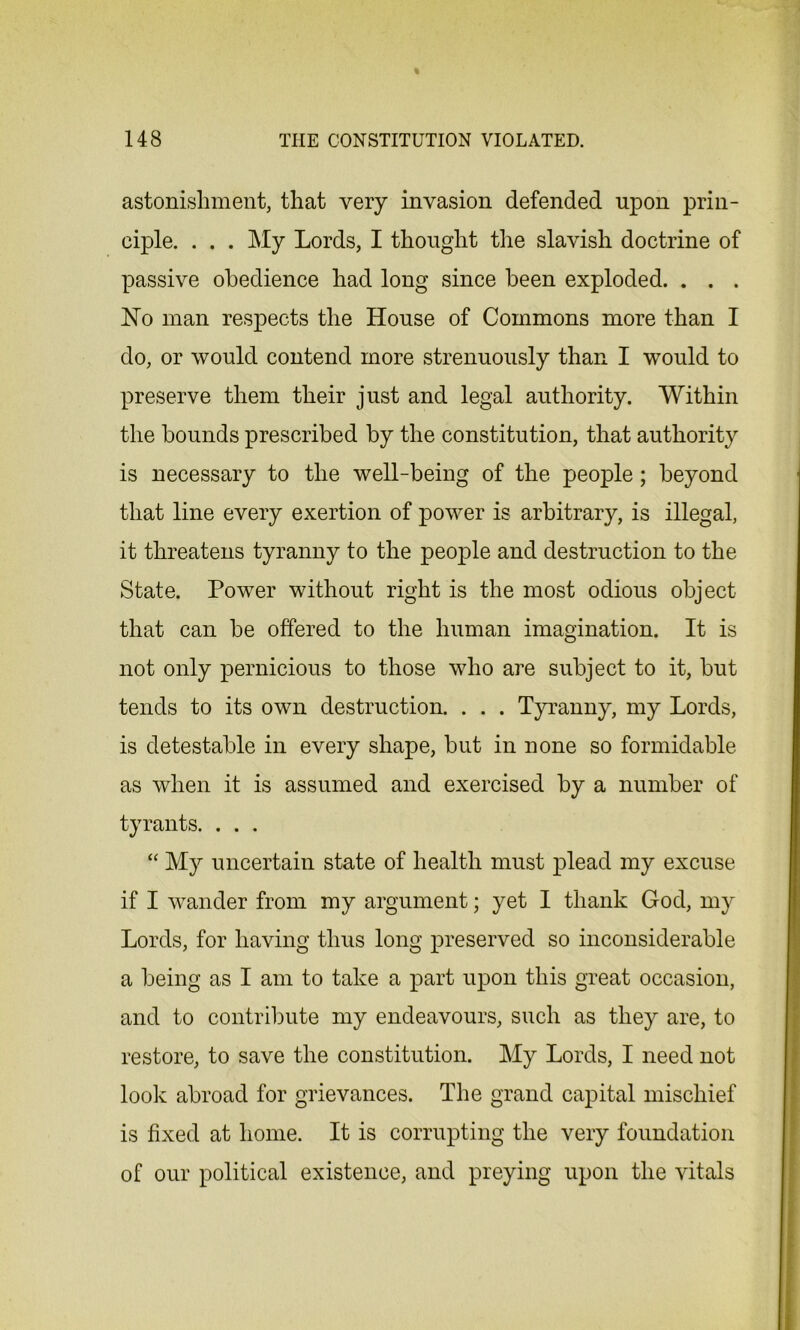 astonishment, that very invasion defended upon prin- ciple. . . . My Lords, I thought the slavish doctrine of passive obedience had long since been exploded. . . . No man respects the House of Commons more than I do, or would contend more strenuously than I would to preserve them their just and legal authority. Within the hounds prescribed by the constitution, that authority is necessary to the well-being of the people; beyond that line every exertion of power is arbitrary, is illegal, it threatens tyranny to the people and destruction to the State. Power without right is the most odious object that can he offered to the human imagination. It is not only pernicious to those who are subject to it, hut tends to its own destruction. . . . Tyranny, my Lords, is detestable in every shape, but in none so formidable as when it is assumed and exercised by a number of tyrants. . . . “ My uncertain state of health must plead my excuse if I wander from my argument; yet I thank God, my Lords, for having thus long preserved so inconsiderable a being as I am to take a part upon this great occasion, and to contribute my endeavours, such as they are, to restore, to save the constitution. My Lords, I need not look abroad for grievances. The grand capital mischief is fixed at home. It is corrupting the very foundation of our political existence, and preying upon the vitals