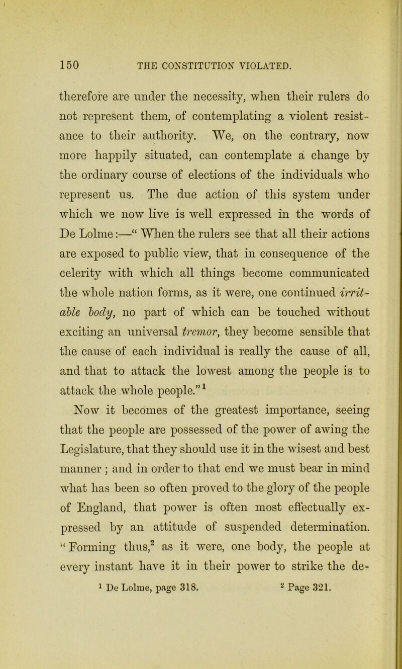 therefore are under the necessity, when their rulers do not represent them, of contemplating a violent resist- ance to their authority. We, on the contrary, now more happily situated, can contemplate a change by the ordinary course of elections of the individuals who represent us. The due action of this system under which we now live is well expressed in the words of De Lolme:—“ When the rulers see that all their actions are exposed to public view, that in consequence of the celerity with which all things become communicated the whole nation forms, as it were, one continued irrit- able body, no part of which can be touched without exciting an universal tremor, they become sensible that the cause of each individual is really the cause of all, and that to attack the lowest among the people is to attack the whole people.”1 Now it becomes of the greatest importance, seeing that the people are possessed of the power of awing the Legislature, that they should use it in the wisest and best manner ; and in order to that end wre must bear in mind what has been so often proved to the glory of the people of England, that power is often most effectually ex- pressed by an attitude of suspended determination. ‘‘Forming thus,2 as it were, one body, the people at every instant have it in their power to strike the de- 1 De Lolme, page 318. 2 Page 321.