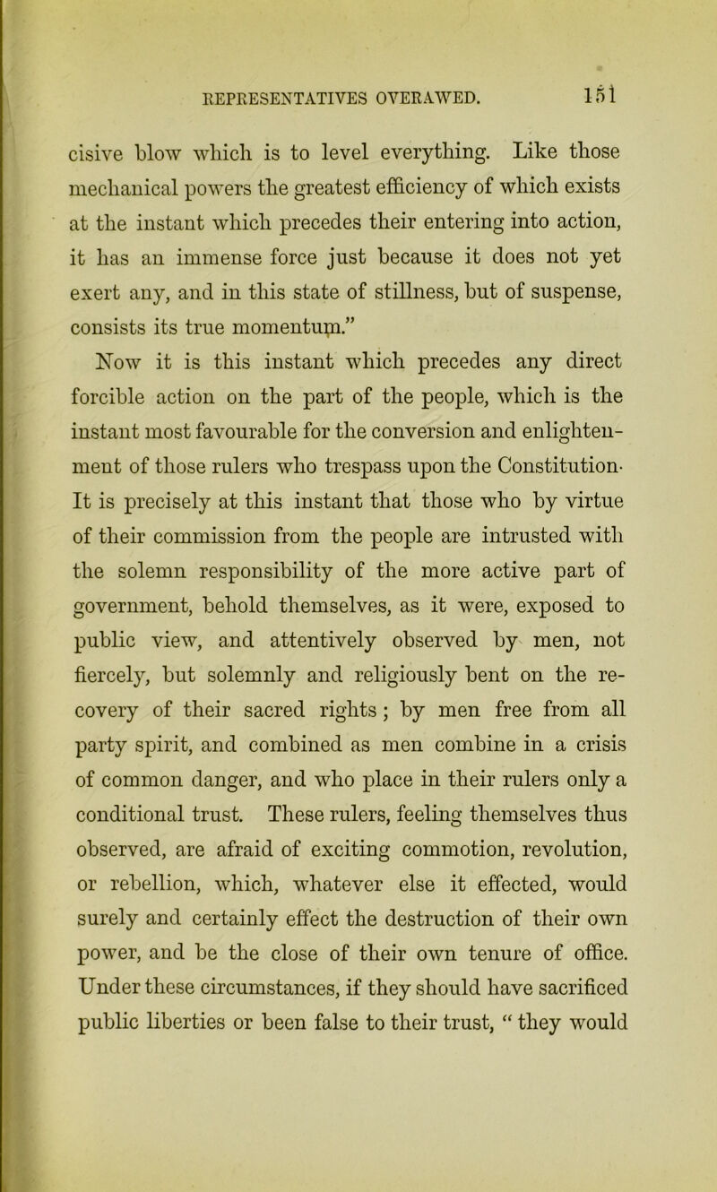 cisive blow which is to level everything. Like those mechanical powers the greatest efficiency of which exists at the instant which precedes their entering into action, it has an immense force just because it does not yet exert any, and in this state of stillness, but of suspense, consists its true momentum.” Now it is this instant which precedes any direct forcible action on the part of the people, which is the instant most favourable for the conversion and enlighten- ment of those rulers who trespass upon the Constitution- It is precisely at this instant that those who by virtue of their commission from the people are intrusted with the solemn responsibility of the more active part of government, behold themselves, as it were, exposed to public view, and attentively observed by men, not fiercely, but solemnly and religiously bent on the re- covery of their sacred rights ; by men free from all party spirit, and combined as men combine in a crisis of common danger, and who place in their rulers only a conditional trust. These rulers, feeling themselves thus observed, are afraid of exciting commotion, revolution, or rebellion, which, whatever else it effected, would surely and certainly effect the destruction of their own power, and be the close of their own tenure of office. Under these circumstances, if they should have sacrificed public liberties or been false to their trust, “ they would