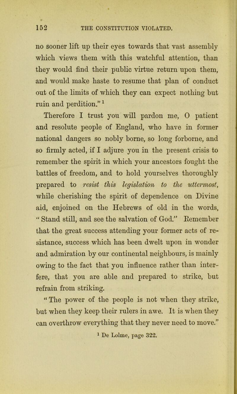 no sooner lift up their eyes towards that vast assembly which views them with this watchful attention, than they would find their public virtue return upon them, and would make haste to resume that plan of conduct out of the limits of which they can expect nothing but ruin and perdition.”1 Therefore I trust you will pardon me, 0 patient and resolute people of England, who have in former national dangers so nobly borne, so long forborne, and so firmly acted, if I adjure you in the present crisis to remember the spirit in which your ancestors fought the battles of freedom, and to hold yourselves thoroughly prepared to resist this legislation to the uttermost, while cherishing the spirit of dependence on Divine aid, enjoined on the Hebrews of old in the words, “ Stand still, and see the salvation of God.’’ Remember that the great success attending your former acts of re- sistance, success which has been dwelt upon in wonder and admiration by our continental neighbours, is mainly owing to the fact that you influence rather than inter- fere, that you are able and prepared to strike, but refrain from striking. “ The power of the people is not when they strike, but when they keep their rulers in awe. It is when they can overthrow everything that they never need to move.” 1 De Lolme, page 322.