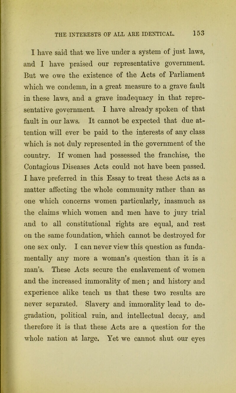 I have said tliat we live under a system of just laws, and I liave praised our representative government. But we owe the existence of the Acts of Parliament which we condemn, in a great measure to a grave fault in these laws, and a grave inadequacy in that repre- sentative government. I have already spoken of that fault in our laws. It cannot he expected that due at- tention will ever be paid to the interests of any class which is not duly represented in the government of the country. If women had possessed the franchise, the Contagious Diseases Acts could not have been passed. I have preferred in this Essay to treat these Acts as a matter affecting the whole community rather than as one which concerns women particularly, inasmuch as the claims which women and men have to jury trial and to all constitutional rights are equal, and rest on the same foundation, which cannot be destroyed for one sex only. I can never view this question as funda- mentally any more a woman’s question than it is a man’s. These Acts secure the enslavement of women and the increased immorality of men; and history and experience alike teach us that these two results are never separated. Slavery and immorality lead to de- gradation, political ruin, and intellectual decay, and therefore it is that these Acts are a question for the whole nation at large. Yet we cannot shut our eyes