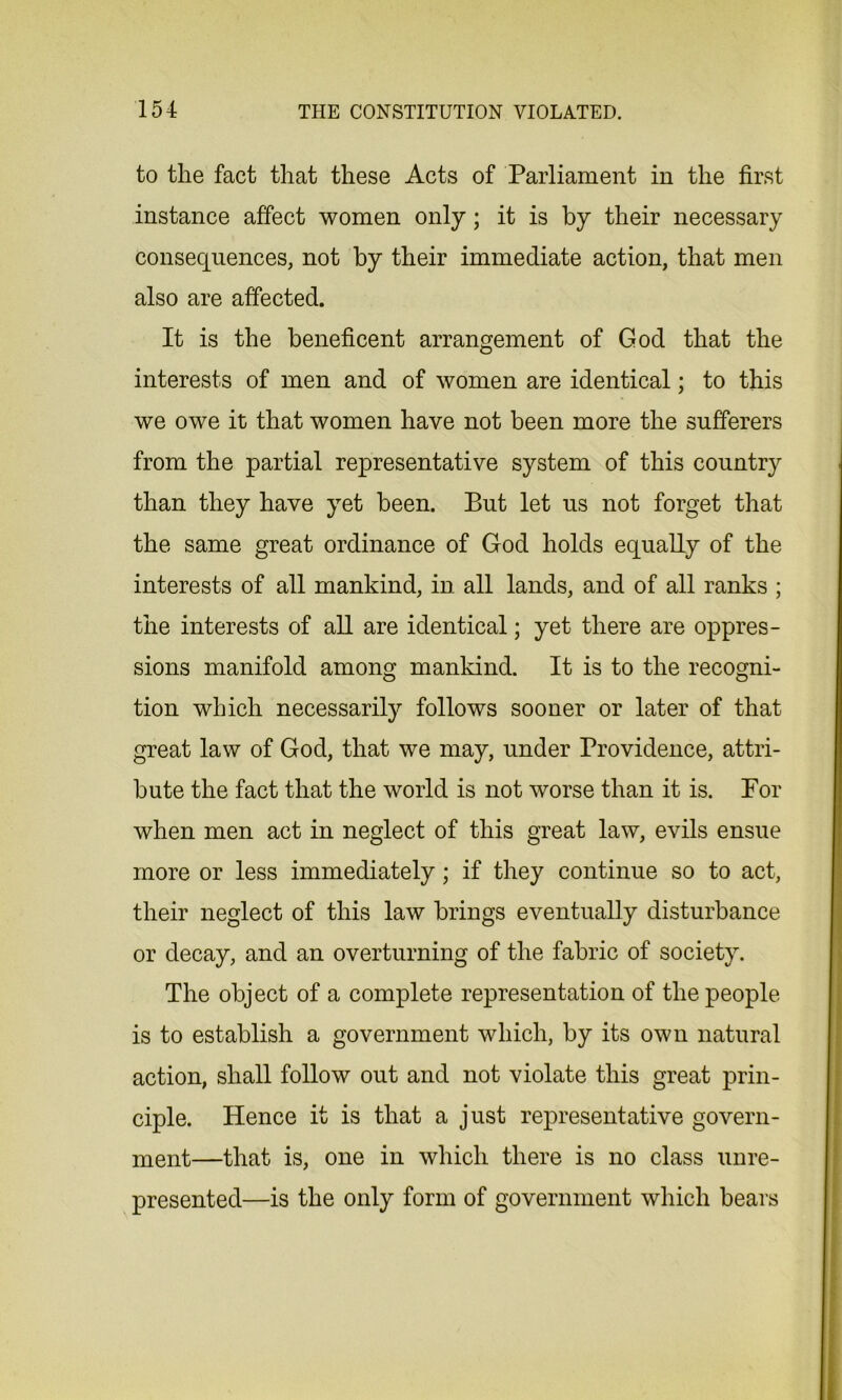 to the fact that these Acts of Parliament in the first instance affect women only; it is by their necessary consequences, not by their immediate action, that men also are affected. It is the beneficent arrangement of God that the interests of men and of women are identical; to this we owe it that women have not been more the sufferers from the partial representative system of this country than they have yet been. But let us not forget that the same great ordinance of God holds equally of the interests of all mankind, in all lands, and of all ranks ; the interests of all are identical; yet there are oppres- sions manifold among mankind. It is to the recogni- tion which necessarily follows sooner or later of that great law of God, that we may, under Providence, attri- bute the fact that the world is not worse than it is. For when men act in neglect of this great law, evils ensue more or less immediately; if they continue so to act, their neglect of this law brings eventually disturbance or decay, and an overturning of the fabric of society. The object of a complete representation of the people is to establish a government which, by its own natural action, shall follow out and not violate this great prin- ciple. Hence it is that a just representative govern- ment—that is, one in which there is no class unre- presented—is the only form of government which bears