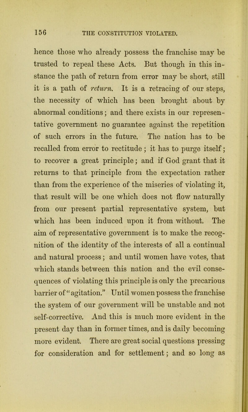 hence those who already possess the franchise may he trusted to repeal these Acts. But though in this in- stance the path of return from error may be short, still it is a path of return. It is a retracing of our steps, the necessity of which has been brought about by abnormal conditions; and there exists in our represen- tative government no guarantee against the repetition of such errors in the future. The nation has to be recalled from error to rectitude; it has to purge itself; to recover a great principle; and if God grant that it returns to that principle from the expectation rather than from the experience of the miseries of violating it, that result will be one which does not flow naturally from our present partial representative system, but which has been induced upon it from without. The aim of representative government is to make the recog- nition of the identity of the interests of all a continual and natural process; and until women have votes, that which stands between this nation and the evil conse- quences of violating this principle is only the precarious barrier of “ agitation.” Until women possess the franchise the system of our government will be unstable and not self-corrective. And this is much more evident in the present day than in former times, and is daily becoming more evident. There are great social questions pressing for consideration and for settlement; and so long as