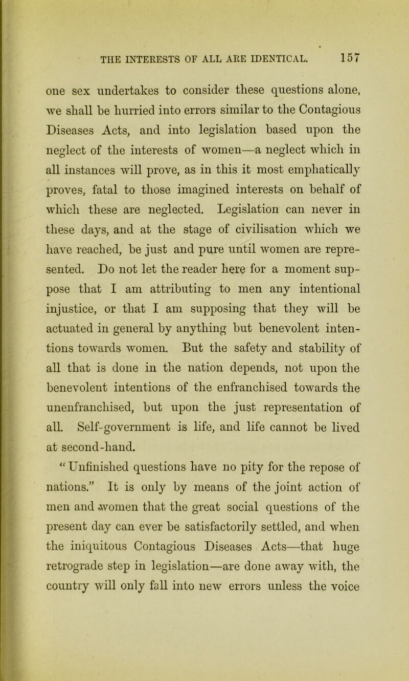 one sex undertakes to consider tliese questions alone, we shall he hurried into errors similar to the Contagious Diseases Acts, and into legislation based upon the neglect of the interests of women—a neglect which in all instances will prove, as in this it most emphatically proves, fatal to those imagined interests on behalf of which these are neglected. Legislation can never in these days, and at the stage of civilisation which we have reached, be just and pure until women are repre- sented. Do not let the reader here for a moment sup- pose that I am attributing to men any intentional injustice, or that I am supposing that they will be actuated in general by anything but benevolent inten- tions towards women. But the safety and stability of all that is done in the nation depends, not upon the benevolent intentions of the enfranchised towards the unenfranchised, but upon the just representation of all. Self-government is life, and life cannot be lived at second-hand. “ Unfinished questions have no pity for the repose of nations.” It is only by means of the joint action of men and women that the great social questions of the present day can ever be satisfactorily settled, and when the iniquitous Contagious Diseases Acts—that huge retrograde step in legislation—are done away with, the country will only fall into new errors unless the voice