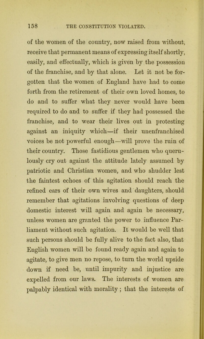 of the women of the country, now raised from without, receive that permanent means of expressing itself shortly, easily, and effectually, which is given by the possession of the franchise, and by that alone. Let it not be for- gotten that the women of England have had to come forth from the retirement of their own loved homes, to do and to suffer what they never would have been required to do and to suffer if they had possessed the franchise, and to wear their lives out in protesting against an iniquity which—if their unenfranchised voices be not powerful enough—will prove the ruin of their country. Those fastidious gentlemen who queru- lously cry out against the attitude lately assumed by patriotic and Christian women, and who shudder lest the faintest echoes of this agitation should reach the refined ears of their own wives and daughters, should remember that agitations involving questions of deep domestic interest will again and again be necessary, unless women are granted the power to influence Par- liament without such agitation. It would be well that such persons should be fully alive to the fact also, that English women will be found ready again and again to agitate, to give men no repose, to turn the world upside down if need be, until impurity and injustice are expelled from our laws. The interests of women are palpably identical with morality ; that the interests of