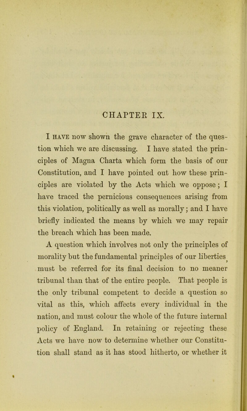 CHAPTER IX. I have now shown the grave character of the ques- tion which we are discussing. I have stated the prin- ciples of Magna Charta which form the basis of our Constitution, and I have pointed out how these prin- ciples are violated by the Acts which we oppose; I have traced the pernicious consequences arising from this violation, politically as well as morally; and I have briefly indicated the means by which we may repair the breach which has been made. A question which involves not only the principles of morality but the fundamental principles of our liberties must be referred for its final decision to no meaner tribunal than that of the entire people. That people is the only tribunal competent to decide a question so vital as this, which affects every individual in the I nation, and must colour the whole of the future internal policy of England. In retaining or rejecting these [ Acts we have now to determine whether our Constitu- | tion shall stand as it has stood hitherto, or whether it
