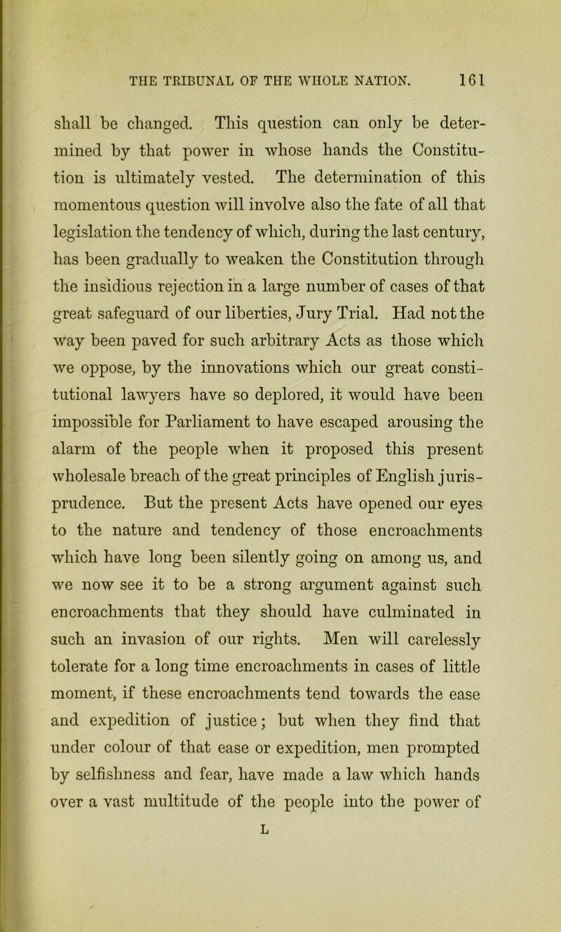 shall be changed. This question can only be deter- mined by that power in whose hands the Constitu- tion is ultimately vested. The determination of this momentous question will involve also the fate of all that legislation the tendency of which, during the last century, has been gradually to weaken the Constitution through the insidious rejection in a large number of cases of that great safeguard of our liberties, Jury Trial. Had not the vray been paved for such arbitrary Acts as those which we oppose, by the innovations which our great consti- tutional lawyers have so deplored, it would have been impossible for Parliament to have escaped arousing the alarm of the people when it proposed this present wholesale breach of the great principles of English juris- prudence. But the present Acts have opened our eyes to the nature and tendency of those encroachments which have long been silently going on among us, and we now see it to be a strong argument against such encroachments that they should have culminated in such an invasion of our rights. Men will carelessly tolerate for a long time encroachments in cases of little moment, if these encroachments tend towards the ease and expedition of justice; but when they find that under colour of that ease or expedition, men prompted by selfishness and fear, have made a law which hands over a vast multitude of the people into the power of L