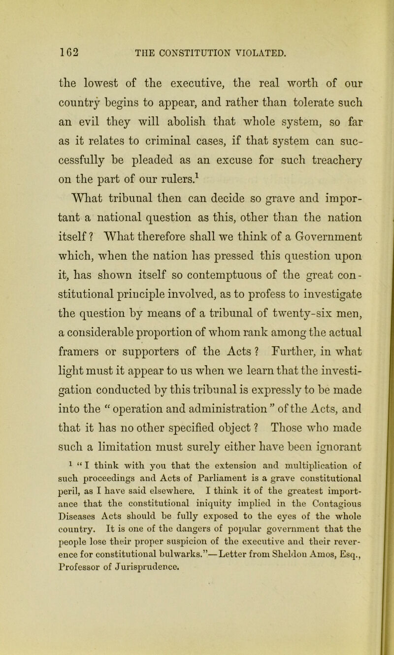 the lowest of the executive, the real worth of our country begins to appear, and rather than tolerate such an evil they will abolish that whole system, so far as it relates to criminal cases, if that system can suc- cessfully be pleaded as an excuse for such treachery on the part of our rulers.1 What tribunal then can decide so grave and impor- tant a national question as this, other than the nation itself ? What therefore shall we think of a Government which, when the nation has pressed this question upon it, has shown itself so contemptuous of the great con- stitutional principle involved, as to profess to investigate the question by means of a tribunal of twenty-six men, a considerable proportion of whom rank among the actual framers or supporters of the Acts ? Further, in what light must it appear to us when we learn that the investi- gation conducted by this tribunal is expressly to be made into the “ operation and administration ” of the Acts, and that it has no other specified object ? Those who made such a limitation must surely either have been ignorant 1 “ I think with you that the extension and multiplication of such proceedings and Acts of Parliament is a grave constitutional peril, as I have said elsewhere. I think it of the greatest import- ance that the constitutional iniquity implied in the Contagious Diseases Acts should he fully exposed to the eyes of the whole country. It is one of the dangers of popular government that the people lose their proper suspicion of the executive and their rever- ence for constitutional bulwarks.”—Letter from Sheldon Amos, Esq., Professor of Jurisprudence.
