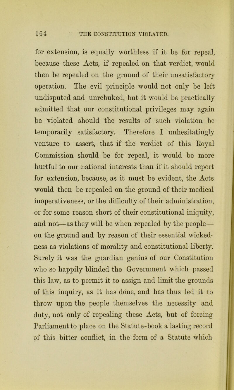 for extension, is equally worthless if it be for repeal, because these Acts, if repealed on that verdict, would then be repealed on the ground of their unsatisfactory operation. The evil principle would not only be left undisputed and unrebuked, but it would be practically admitted that our constitutional privileges may again be violated should the results of such violation be temporarily satisfactory. Therefore I unhesitatingly venture to assert, that if the verdict of this Eoyal Commission should be for repeal, it would be more hurtful to our national interests than if it should report for extension, because, as it must be evident, the Acts would then be repealed on the ground of their medical inoperativeness, or the difficulty of their administration, or for some reason short of their constitutional iniquity, and not—as they will be when repealed by the people— on the ground and by reason of their essential wicked- ness as violations of morality and constitutional liberty. Surely it was the guardian genius of our Constitution who so happily blinded the Government which passed this law, as to permit it to assign and limit the grounds of this inquiry, as it has done, and has thus led it to throw upon the people themselves the necessity and duty, not only of repealing these Acts, but of forcing Parliament to place on the Statute-book a lasting record of this bitter conflict, in the form of a Statute which