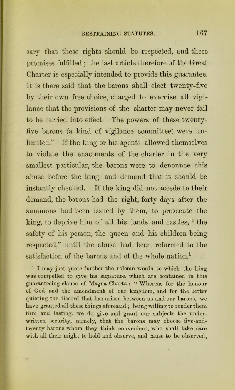 RESTRAINING STATUTES. 1G7 sary that these rights should be respected, and these promises fulfilled; the last article therefore of the Great Charter is especially intended to provide this guarantee. It is there said that the barons shall elect twenty-five by their own free choice, charged to exercise all vigi- lance that the provisions of the charter may never fail to be carried into effect. The powers of these twenty- five barons (a kind of vigilance committee) were un- limited.” If the king or his agents allowed themselves to violate the enactments of the charter in the very smallest particular, the barons were to denounce this abuse before the king, and demand that it should be instantly checked. If the king did not accede to their demand, the barons had the right, forty days after the summons had been issued by them, to prosecute the king, to deprive him of all his lands and castles, “ the safety of his person, the queen and his children being respected,” until the abuse had been reformed to the satisfaction of the barons and of the whole nation.1 1 I may just quote further the solemn words to which the king was compelled to give his signature, which are contained in this guaranteeing clause of Magna Charta : “ Whereas for the honour of God and the amendment of our kingdom, and for the Letter quieting the discord that has arisen between us and our barons, we have granted all these things aforesaid ; being willing to render them firm and lasting, we do give and grant our subjects the under- written security, namely, that the barons may choose five-and- twenty barons whom they think convenient, who shall take care with all their might to hold and observe, and cause to be observed,