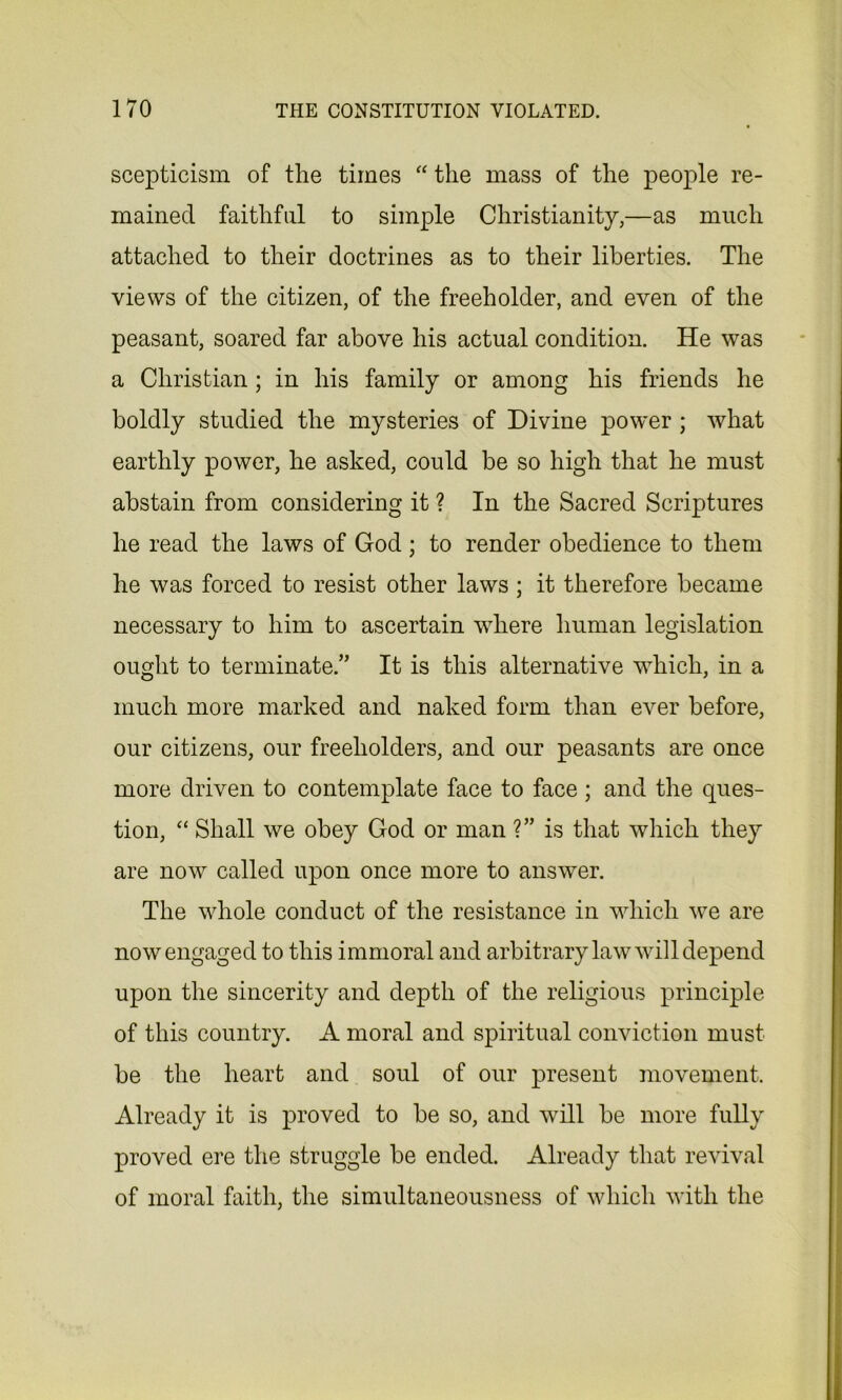 scepticism of the times “ the mass of the people re- mained faithful to simple Christianity,—as much attached to their doctrines as to their liberties. The views of the citizen, of the freeholder, and even of the peasant, soared far above his actual condition. He was a Christian ; in his family or among his friends he boldly studied the mysteries of Divine power ; what earthly power, he asked, could be so high that he must abstain from considering it ? In the Sacred Scriptures he read the laws of God ; to render obedience to them he was forced to resist other laws; it therefore became necessary to him to ascertain where human legislation ought to terminate.” It is this alternative which, in a much more marked and naked form than ever before, our citizens, our freeholders, and our peasants are once more driven to contemplate face to face ; and the ques- tion, “ Shall we obey God or man ?” is that which they are now called upon once more to answer. The whole conduct of the resistance in which we are now engaged to this immoral and arbitrary law will depend upon the sincerity and depth of the religious principle of this country. A moral and spiritual conviction must be the heart and soul of our present movement. Already it is proved to be so, and wrill be more fully proved ere the struggle be ended. Already that revival of moral faith, the simultaneousness of which with the