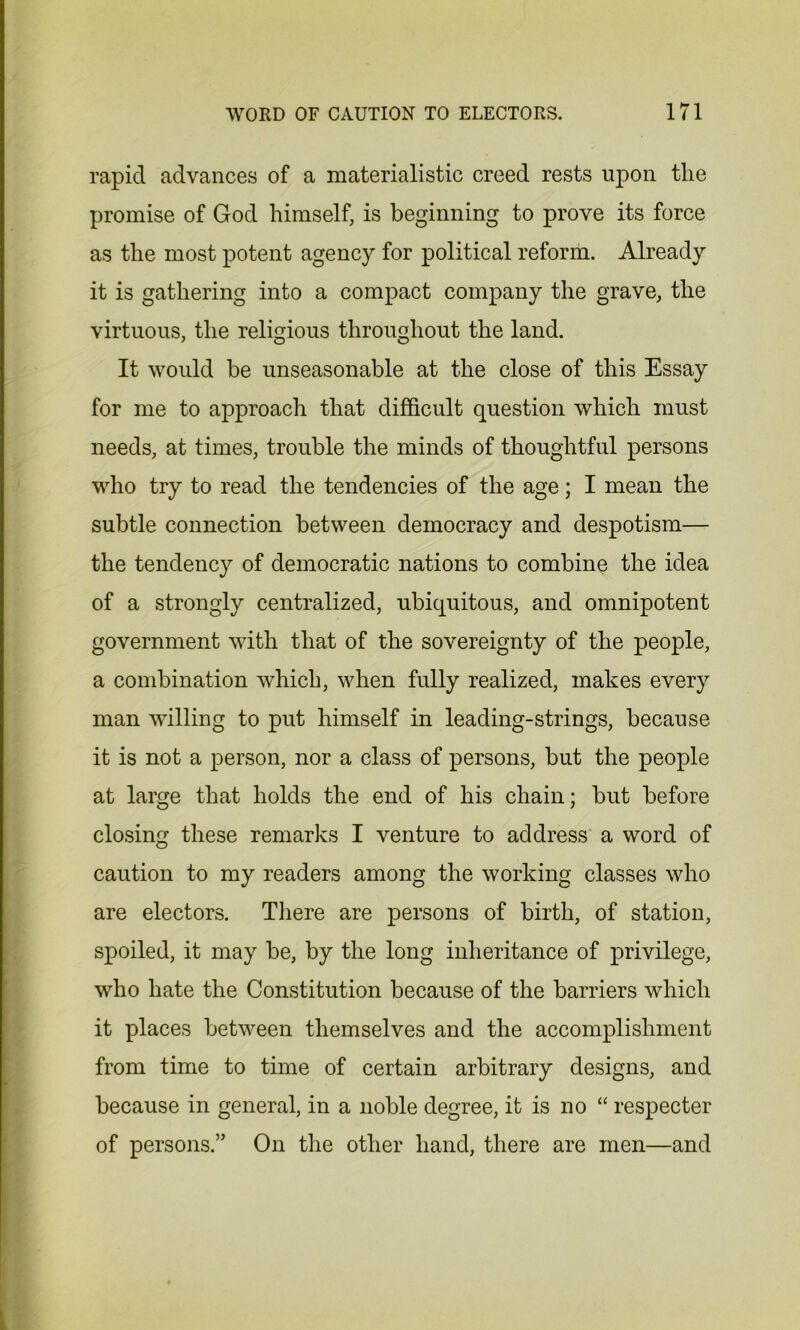 rapid advances of a materialistic creed rests upon the promise of God himself, is beginning to prove its force as the most potent agency for political reform. Already it is gathering into a compact company the grave, the virtuous, the religious throughout the land. It would he unseasonable at the close of this Essay for me to approach that difficult question which must needs, at times, trouble the minds of thoughtful persons who try to read the tendencies of the age; I mean the subtle connection between democracy and despotism— the tendency of democratic nations to combine the idea of a strongly centralized, ubiquitous, and omnipotent government with that of the sovereignty of the people, a combination which, when fully realized, makes every man willing to put himself in leading-strings, because it is not a person, nor a class of persons, but the people at large that holds the end of his chain; but before closing these remarks I venture to address a word of caution to my readers among the working classes who are electors. There are persons of birth, of station, spoiled, it may be, by the long inheritance of privilege, who hate the Constitution because of the barriers which it places between themselves and the accomplishment from time to time of certain arbitrary designs, and because in general, in a noble degree, it is no “ respecter of persons.” On the other hand, there are men—and