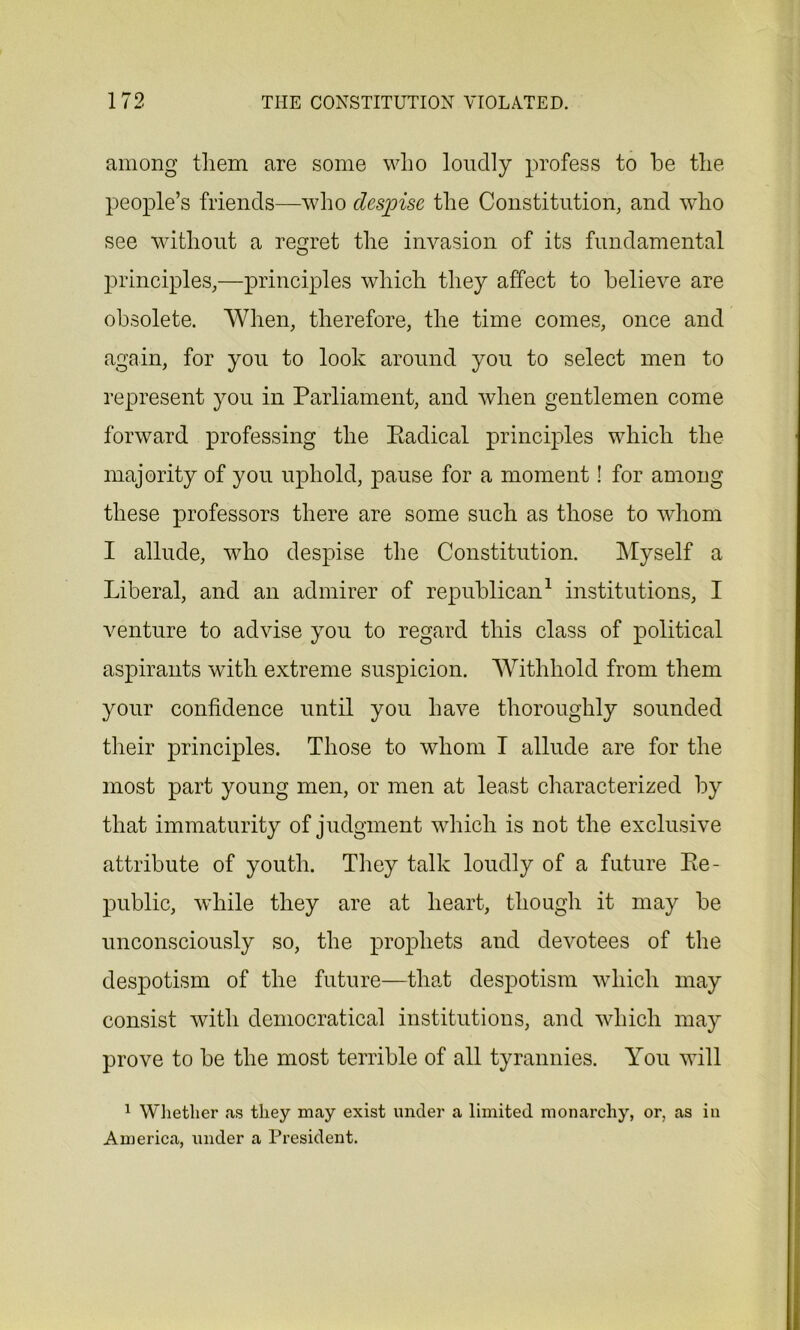 among them are some who loudly profess to he the people’s friends—who despise the Constitution, and who see without a regret the invasion of its fundamental principles,—principles which they affect to believe are obsolete. When, therefore, the time comes, once and again, for you to look around you to select men to represent you in Parliament, and when gentlemen come forward professing the Radical principles which the majority of you uphold, pause for a moment! for among these professors there are some such as those to whom I allude, who despise the Constitution. Myself a Liberal, and an admirer of republican1 institutions, I venture to advise you to regard this class of political aspirants with extreme suspicion. Withhold from them your confidence until you have thoroughly sounded their principles. Those to whom I allude are for the most part young men, or men at least characterized by that immaturity of judgment which is not the exclusive attribute of youth. They talk loudly of a future Re- public, while they are at heart, though it may be unconsciously so, the prophets and devotees of the despotism of the future—that despotism which may consist with democratical institutions, and which may prove to be the most terrible of all tyrannies. You will 1 Whether as they may exist under a limited monarchy, or, as in America, under a President.