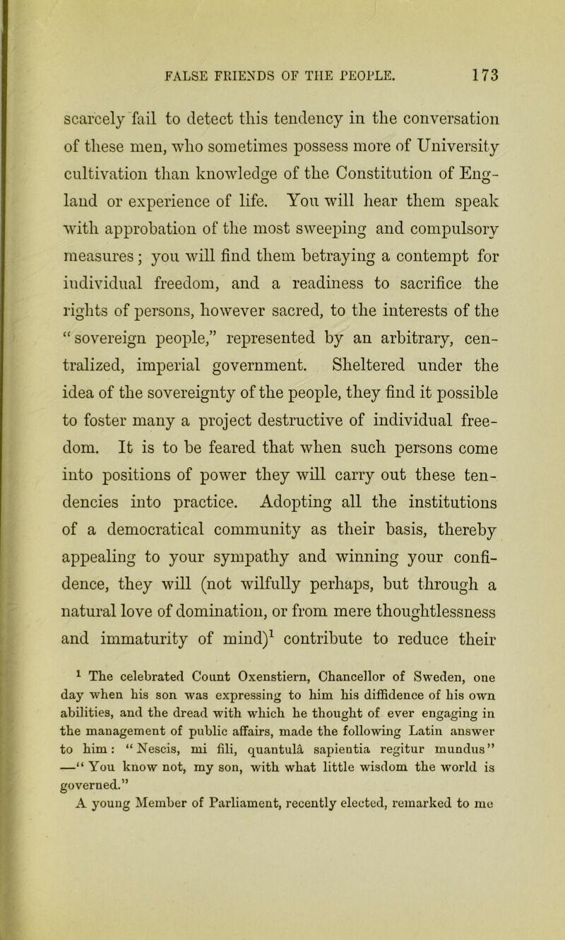 scarcely fail to detect this tendency in the conversation of these men, who sometimes possess more of University cultivation than knowledge of the. Constitution of Eng- land or experience of life. You will hear them speak with approbation of the most sweeping and compulsory measures; you will find them betraying a contempt for individual freedom, and a readiness to sacrifice the rights of persons, however sacred, to the interests of the “sovereign people,” represented by an arbitrary, cen- tralized, imperial government. Sheltered under the idea of the sovereignty of the people, they find it possible to foster many a project destructive of individual free- dom. It is to be feared that when such persons come into positions of power they will carry out these ten- dencies into practice. Adopting all the institutions of a democratical community as their basis, thereby appealing to your sympathy and winning your confi- dence, they will (not wilfully perhaps, but through a natural love of domination, or from mere thoughtlessness and immaturity of mind)1 contribute to reduce their 1 The celebrated Count Oxenstiern, Chancellor of Sweden, one day when his son was expressing to him his diffidence of his own abilities, and the dread with -which he thought of ever engaging in the management of public affairs, made the following Latin answer to him: “ Nescis, mi fili, quantulii sapientia regitur mundus” —“ You know not, my son, with what little wisdom the world is governed.” A young Member of Parliament, recently elected, remarked to me