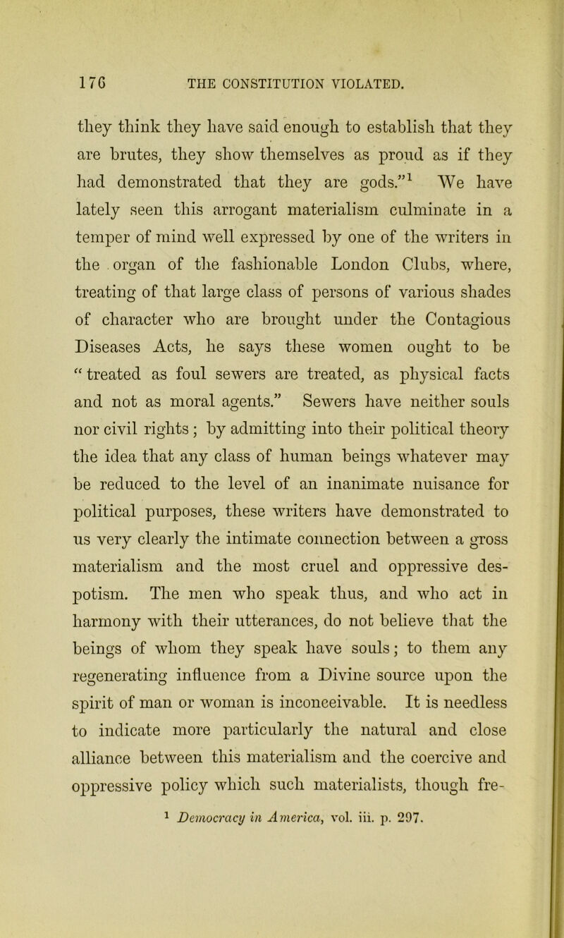 they think they have said enough to establish that they are brutes, they show themselves as proud as if they had demonstrated that they are gods.”1 We have lately seen this arrogant materialism culminate in a temper of mind well expressed by one of the writers in the organ of the fashionable London Clubs, where, treating of that large class of persons of various shades of character who are brought under the Contagious Diseases Acts, he says these women ought to be “ treated as foul sewers are treated, as physical facts and not as moral agents.” Sewers have neither souls nor civil rights ; by admitting into their political theory the idea that any class of human beings whatever may be reduced to the level of an inanimate nuisance for political purposes, these writers have demonstrated to us very clearly the intimate connection between a gross materialism and the most cruel and oppressive des- potism. The men who speak thus, and who act in harmony with their utterances, do not believe that the beings of whom they speak have souls; to them any regenerating influence from a Divine source upon the spirit of man or woman is inconceivable. It is needless to indicate more particularly the natural and close alliance between this materialism and the coercive and oppressive policy which such materialists, though fre-