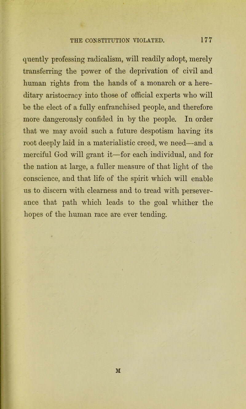 quently professing radicalism, will readily adopt, merely transferring the power of the deprivation of civil and human rights from the hands of a monarch or a here- ditary aristocracy into those of official experts who will he the elect of a fully enfranchised people, and therefore more dangerously confided in by the people. In order that we may avoid such a future despotism having its root deeply laid in a materialistic creed, we need—and a merciful God will grant it—for each individual, and for the nation at large, a fuller measure of that light of the conscience, and that life of the spirit which will enable us to discern with clearness and to tread with persever- ance that path which leads to the goal whither the hopes of the human race are ever tending. M