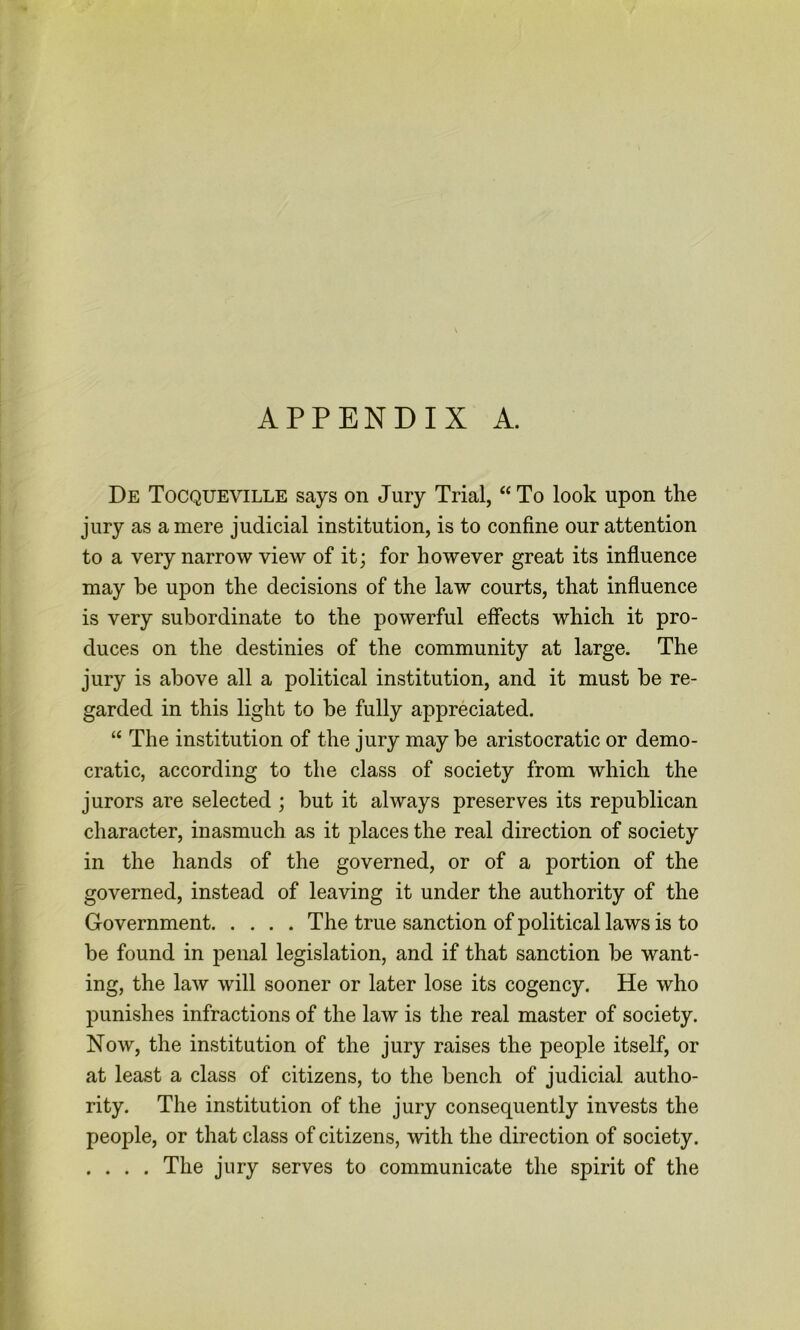 APPENDIX A. De Tocqueville says on Jury Trial, “ To look upon the jury as a mere judicial institution, is to confine our attention to a very narrow view of it; for however great its influence may be upon the decisions of the law courts, that influence is very subordinate to the powerful effects which it pro- duces on the destinies of the community at large. The jury is above all a political institution, and it must be re- garded in this light to be fully appreciated. “ The institution of the jury may be aristocratic or demo- cratic, according to the class of society from which the jurors are selected ; but it always preserves its republican character, inasmuch as it places the real direction of society in the hands of the governed, or of a portion of the governed, instead of leaving it under the authority of the Government The true sanction of political laws is to be found in penal legislation, and if that sanction be want- ing, the law will sooner or later lose its cogency. He who punishes infractions of the law is the real master of society. Now, the institution of the jury raises the people itself, or at least a class of citizens, to the bench of judicial autho- rity. The institution of the jury consequently invests the people, or that class of citizens, with the direction of society. .... The jury serves to communicate the spirit of the