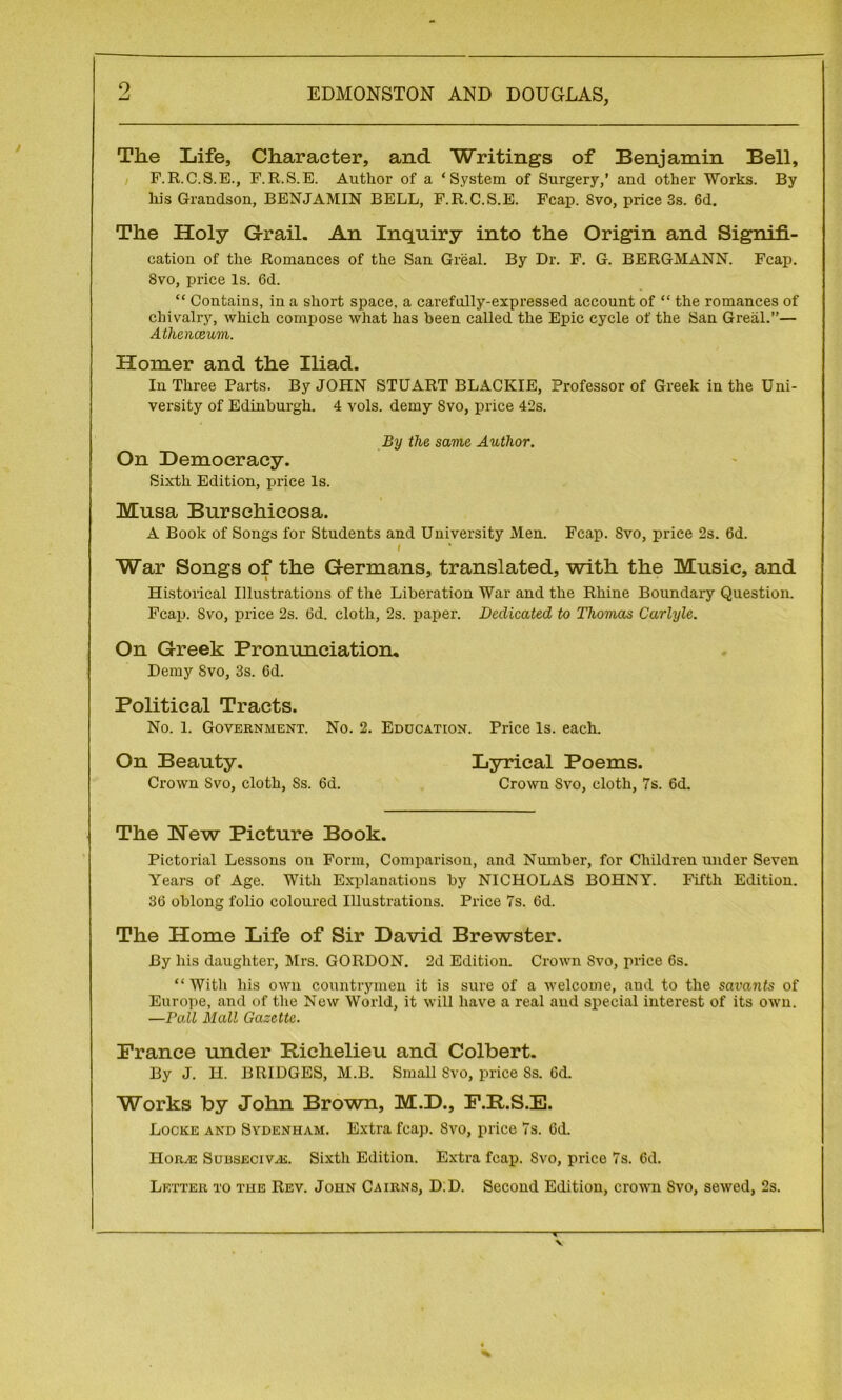 The Life, Character, and Writings of Benjamin Bell, F.R.C.S.E., F.R.S.E. Author of a ‘System of Surgery,’ and other Works. By his Grandson, BENJAMIN BELL, F.R.C.S.E. Fcap. 8vo, price 3s. 6d. The Holy Grail. An Inquiry into the Origin and Signifi- cation of the Romances of the San Great. By Dr. F. G. BERGMANN. Fcap. Svo, price Is. 6d. “ Contains, in a short space, a carefully-expressed account of “ the romances of chivalry, which compose what has been called the Epic cycle of the San Greal.”— Athenaeum. Homer and the Iliad. In Three Parts. By JOHN STUART BLACKIE, Professor of Greek in the Uni- versity of Edinburgh. 4 vols. demy Svo, price 42s. By the same Author. On Democracy. Sixth Edition, price Is. Musa Burschicosa. A Book of Songs for Students and University Men. Fcap. Svo, price 2s. 6d. f War Songs of the Germans, translated, with the Music, and Historical Illustrations of the Liberation War and the Rhine Boundary Question. Fcap. Svo, price 2s. 6d. cloth, 2s. paper. Dedicated to Thomas Carlyle. On Greek Pronunciation. Demy Svo, 3s. 6d. Political Tracts. No. 1. Government. No. 2. Education. Price Is. each. On Beauty. Lyrical Poems. Crown Svo, cloth, Ss. 6d. Crown Svo, cloth, 7s. 6d. The Hew Picture Book. Pictorial Lessons on Foi-m, Comparison, and Number, for Children under Seven Years of Age. With Explanations by NICHOLAS BOHNY. Fifth Edition. 36 oblong folio coloured Illustrations. Price 7s. 6d. The Home Life of Sir David Brewster. By his daughter, Mrs. GORDON. 2d Edition. Crown Svo, price 6s. “With his own countrymen it is sure of a welcome, and to the savants of Europe, and of the New World, it will have a real and special interest of its own. —Pall Mall Gazette. France under Richelieu and Colbert. By J. H. BRIDGES, M.B. Small Svo, price Ss. 6d. Works by John Brown, M.D., F.R.S.E. Locke and Sydenham. Extra fcap. Svo, price 7s. 6d. Horn® Subseci v.-k. Sixth Edition. Extra fcap. Svo, price 7s. 6d. Letter to the Rev. John Cairns, D.D. Second Edition, crown Svo, sewed, 2s.