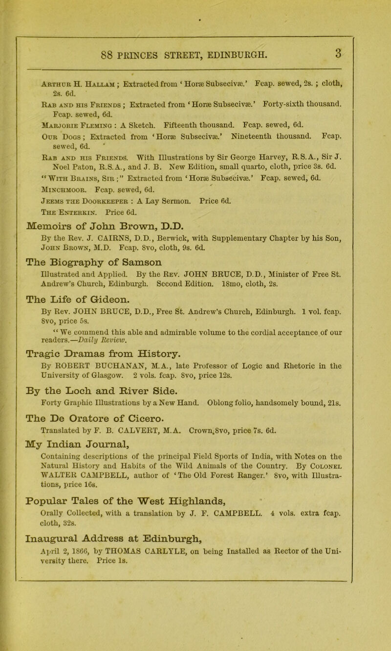 Arthur H. Hallam ; Extracted from ‘ Horse Subseeivse.’ Fcap. sewed, 2s. ; cloth, 2s. 6d. Rab and his Friends ; Extracted from ‘ Horse Subseeivse.’ Forty-sixth thousand. Fcap. sewed, 6d. Marjorie Fleming : A Sketch. Fifteenth thousand. Fcap. sewed, 6d. Our Dogs; Extracted from ‘Horse Subseeivse.’ Nineteenth thousand. Fcap. sewed, 6d. Rab and his Friends. With Illustrations by Sir George Harvey, R.S.A., Sir J. Noel Paton, R.S.A., and J. B. New Edition, small quarto, cloth, price 3s. 6d. “ With Brains, Sir Extracted from ‘Horse Subseeivse.’ Fcap. sewed, 6d. Minchhoor. Fcap. sewed, 6d. Jeems the Doorkeeper : A Lay Sermon. Price 6d. The Enterkin. Price 6d. Memoirs of John Brown, D.D. By the Rev. J. CAIRNS, D.D., Berwick, with Supplementary Chapter by his Son, John Brown, M.D. Fcap. Svo, cloth, 9s. 6d. The Biography of Samson Illustrated and Applied. By the Rev. JOHN BRUCE, D.D., Minister of Free St. Andrew’s Church, Edinburgh. Second Edition. ISmo, cloth, 2s. The Life of Gideon. By Rev. JOHN BRUCE, D.D., Free St. Andrew’s Church, Edinburgh. 1 vol. fcap. Svo, price 5s. “ We commend this able and admirable volume to the cordial acceptance of our readers.—Daily Review. Tragic Dramas from History. By ROBERT BUCHANAN, M.A., late Professor of Logic and Rhetoric in the University of Glasgow. 2 vols. fcap. Svo, price 12s. By the Loch and River Side. Forty Graphic Illustrations by a New Hand. Oblong folio, handsomely bound, 21s. The De Oratore of Cicero. Translated by F. B. CALVERT, M. A. Crownt8vo, price 7s. 6d. My Indian Journal, Containing descriptions of the principal Field Sports of India, with Notes on the Natural History and Habits of the Wild Animals of the Country. By Colonel WALTER CAMPBELL, author of ‘The Old Forest Ranger.’ Svo, with Illustra- tions, price 16s. Popular Tales of the West Highlands, Orally Collected, with a translation by J. F. CAMPBELL. 4 vols. extra fcap. cloth, 32s. Inaugural Address at Edinburgh, April 2, 1866, by THOMAS CARLYLE, on being Installed as Rector of the Uni- versity there. Price Is.