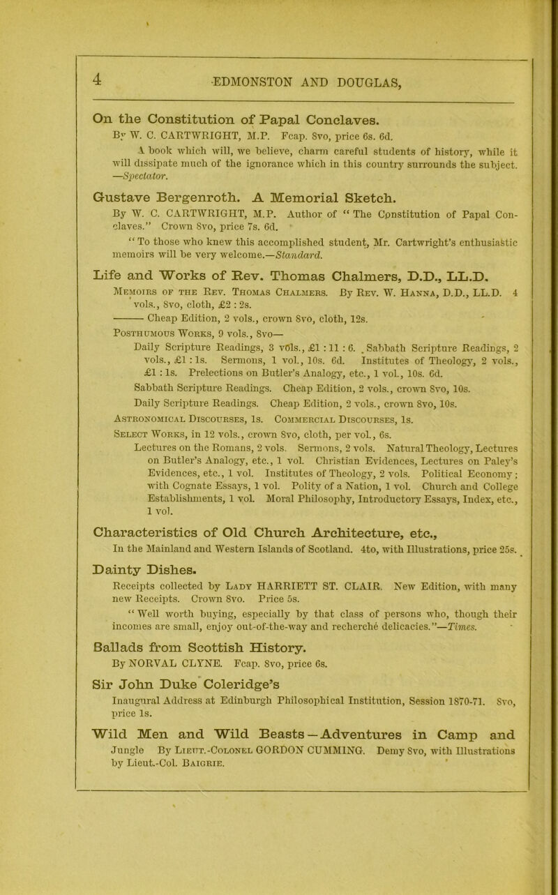 On the Constitution of Papal Conclaves. By W. C. CARTWRIGHT, M.P. Fcap. Svo, price 6s. 6d. 1 book which will, we believe, charm careful students of history, while it will dissipate much of the ignorance which in this country surrounds the subject. —Spectator. Gustave Bergenroth. A Memorial Sketch. By W. C. CARTWRIGHT, M.P. Author of “ The Constitution of Papal Con- claves.” Crown Svo, price 7s. 6d. “ To those who knew this accomplished student, Mr. Cartwright’s enthusiastic memoirs will be very welcome.—Standard. Life and Works of Rev. Thomas Chalmers, D.D., LL.D. Memoirs of the Rev. Thomas Chalmers. By Rev. W. Hanna, D.D., LL.D. 4 vols., Svo, cloth, £2 : 2s. Cheap Edition, 2 vols., crown Svo, cloth, 12s. Posthumous Works, 9 vols., Svo— Daily Scripture Readings, 3 vbls.,£l : 11 :6. .Sabbath Scripture Readings, 2 vols., £1 :1s. Sermons, 1 vol., 10s. 6d. Institutes of Theology, 2 vols., £1 : Is. Prelections on Butler’s Analogy, etc., 1 vol., 10s. 6d. Sabbath Scripture Readings. Cheap Edition, 2 vols., crown Svo, 10s. Daily Scripture Readings. Cheap Edition, 2 vols., crown Svo, 10s. Astronomical Discourses, Is. Commercial Discourses, Is. Select Works, in 12 vols., crown Svo, cloth, per vol., 6s. Lectures on the Romans, 2 vols. Sermons, 2 vols. Natural Theology, Lectures on Butler’s Analogy, etc., 1 vol. Christian Evidences, Lectures on Paley’s Evidences, etc., 1 vol. Institutes of Theology, 2 vols. Political Economy ; with Cognate Essays, 1 vol. Polity of a Nation, 1 vol. Church and College Establisliments, 1 vol. Moral Philosophy, Introductory Essays, Index, etc., 1 vol. Characteristics of Old Church Architecture, etc., Iu the Mainland and Western Islands of Scotland. 4to, with Illustrations, price 25s. Dainty Dishes. Receipts collected by Lady HARRIETT ST. CLAIR. New Edition, with many new Receipts. Crown Svo. Price os. “Well worth buying, especially by that class of persons who, though their incomes are small, enjoy out-of-the-way and recherche delicacies.”—Times. Ballads from Scottish History. By NORVAL CLYNE. Fcap. Svo, price 6s. Sir John Duke Coleridge’s Inaugural Address at Edinburgh Philosophical Institution, Session 1S70-71. Svo, price Is. Wild Men and Wild Beasts — Adventures in Camp and Jungle By Lieut.-Colonel GORDON CUMM1NG. Demy Svo, with Illustrations by Lieut.-Col. Baigrie.