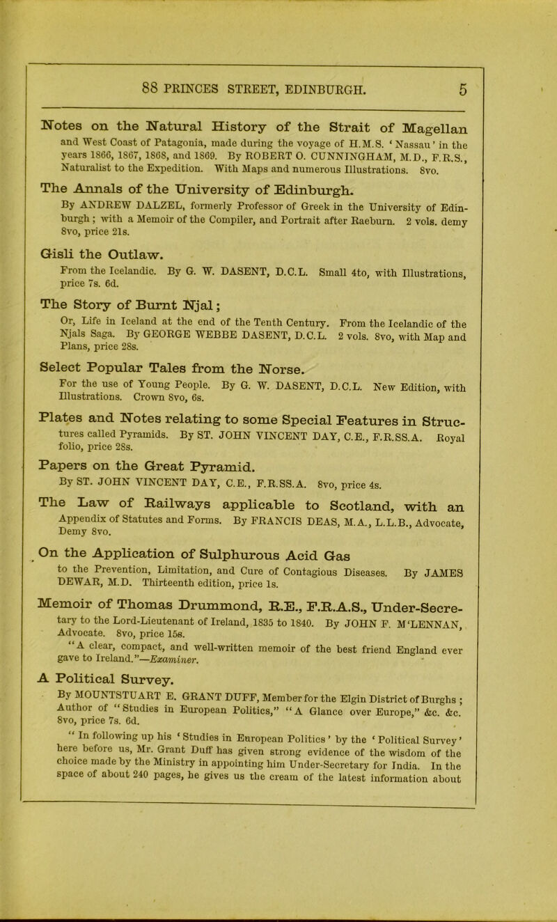 Notes on the Natural History of the Strait of Magellan and West Coast of Patagonia, made during the voyage of H.M.8. * Nassau ’ in the years 1866, 1867, 186S, and 1S69. By ROBERT 0. CUNNINGHAM, M.D., F.R.S., Naturalist to the Expedition. With Maps and numerous Illustrations. 8vo. The Annals of the University of Edinburgh. By ANDREW DALZEL, formerly Professor of Greek in the University of Edin- burgh ; •with a Memoir of the Compiler, and Portrait after Raeburn. 2 vols. demy 8vo, price 21s. Gisli the Outlaw. From the Icelandic. By G. W. DASENT, D.C.L. Small 4to, with Illustrations, price 7s. 6d. The Story of Burnt Njal; Or, Life in Iceland at the end of the Tenth Century. From the Icelandic of the Njals Saga. By GEORGE WEBBE DASENT, D.C.L. 2 vols. 8vo, with Map and Plans, price 28s. Select Popular Tales from the Norse. For the use of Young People. By G. W. DASENT, D.C.L. New Edition, with Illustrations. Crown Svo, 6s. Plates and Notes relating to some Special Features in Struc- tures called Pyramids. By ST. JOHN VINCENT DAY, C.E., F.R.SS.A. Royal folio, price 28s. Papers on the Great Pyramid. By ST. JOHN VINCENT DAY, C.E., F.R.SS.A. Svo, price 4s. The Law of Railways applicable to Scotland, with an Appendix of Statutes and Forms. By FRANCIS DEAS, M. A., L.L B., Advocate Demy Svo. ’ On the Application of Sulphurous Acid Gas to the Prevention, Limitation, and Cure of Contagious Diseases. By JAMES DEWAR, M.D. Thirteenth edition, price Is. Memoir of Thomas Drummond, R.E., F.R.A.S., Under-Secre- tary to the Lord-Lieutenant of Ireland, 1835 to 1840. By JOHN F. M'LENNAN Advocate. Svo, price 15s. “A clear, compact, and well-written memoir of the best friend England ever gave to Ireland.”—Examiner. A Political Survey. By MOUNTSTUART E. GRANT DUFF, Member for the Elgin District of Burghs ; Author of Studies in European Politics,” “A Glance over Europe,” &c. &c. 8vo, price 7s. 6d.  In following up his «Studies in European Politics ’ by the £ Political Survey ’ here before us, Mr. Grant Duff has given strong evidence of the wisdom of the choice made by the Ministry in appointing him Under-Secretary for India. In the space of about 240 pages, he gives us the cream of the latest information about