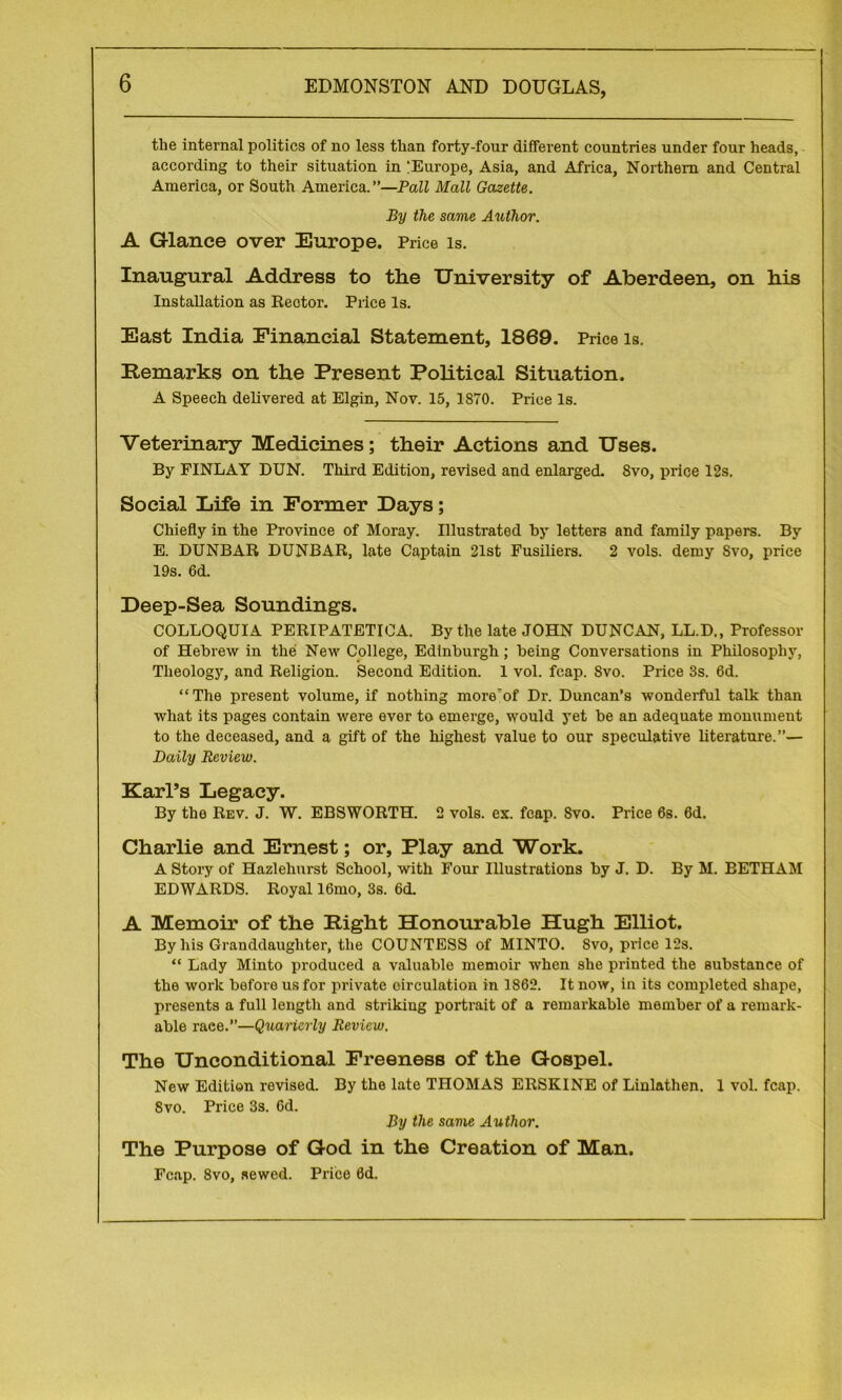 the internal politics of no less than forty-four different countries under four heads, according to their situation in !Europe, Asia, and Africa, Northern and Central America, or South America.”—Pall Mall Gazette. By the same Arothor. A Glance over Europe. Price is. Inaugural Address to the University of Aberdeen, on his Installation as Rector. Price Is. East India Financial Statement, 1869. Price is. Remarks on the Present Political Situation. A Speech delivered at Elgin, Nov. 15, 1870. Price Is. Veterinary Medicines; their Actions and Uses. By FINLAY DUN. Third Edition, revised and enlarged. Svo, price 12s. Social Life in Former Days; Chiefly in the Province of Moray. Illustrated hy letters and family papers. By E. DUNBAR DUNBAR, late Captain 21st Fusiliers. 2 vols. demy Svo, price 19s. 6d. Deep-Sea Soundings. COLLOQUIA PERIPATETICA. By the late JOHN DUNCAN, LL.D., Professor of Hebrew in the New College, Edinburgh; being Conversations in Philosophy, Theology, and Religion. Second Edition. 1 vol. fcap. Svo. Price 3s. 6d. “The present volume, if nothing more'of Dr. Duncan’s wonderful talk than what its pages contain were ever to emerge, would yet be an adequate monument to the deceased, and a gift of the highest value to our speculative literature.”— Daily Review. Karl’s Legacy. By the Rev. J. W. EBSWORTH. 2 vols. ex. fcap. Svo. Price 6s. 6d. Charlie and Ernest; or. Play and Work. A Story of Hazlehnrst School, with Four Illustrations by J. D. By M. BETHAM EDWARDS. Royal 16mo, 3s. 6d. A Memoir of the Right Honourable Hugh Elliot. By his Granddaughter, the COUNTESS of MINTO. Svo, price 12s. “ Lady Minto produced a valuable memoir when she printed the substance of the work before us for private circulation in 1862. It now, in its completed shape, presents a full length and striking portrait of a remarkable member of a remark- able raee.”—Quarterly Review. The Unconditional Freeness of the Gospel. New Edition revised. By the late THOMAS ERSKINE of Linlathen. 1 vol. fcap. Svo. Price 3s. 6d. By the same Author. The Purpose of God in the Creation of Man. Fcap. 8vo, sewed. Price 0d.