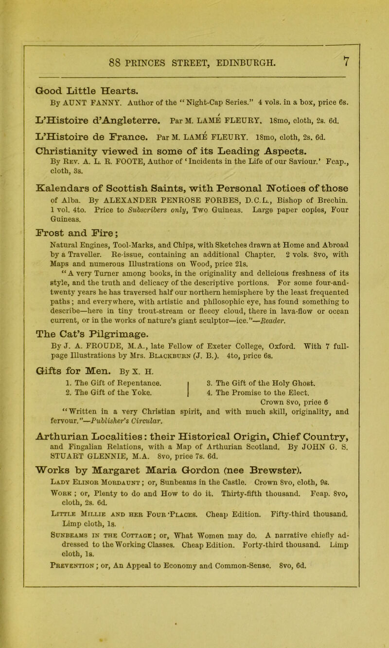 Good Little Hearts. By AUNT FANNY. Author of the “ Night-Cap Series.” 4 vols. in a box, price 6s. L’Histoire d’Angleterre. Par M. lame fleury. ismo, cloth, 2s. 6d. i L’Histoire de France. Par M. lame fleury. ismo, cloth, 2s. 6d. Christianity viewed in some of its Leading Aspects. By Rev. A. L. R. FOOTE, Author of ‘Incidents in the Life of our Saviour.’ Fcap., cloth, 3s. Kalendars of Scottish Saints, with Personal Notices of those of Alba. By ALEXANDER PENROSE FORBES, D.C.L., Bishop of Brechin. I vol. 4to. Price to Subscribers only, Two Guineas. Large paper copies, Four Guineas. Frost and Fire; Natural Engines, Tool-Marks, and Chips, with Sketches drawn at Home and Abroad by a Traveller. Re-issue, containing an additional Chapter. 2 vols. 8vo, with Maps and numerous Illustrations on Wood, price 21s, “A very Turner among books, in the originality and delicious freshness of its style, and the truth and delicacy of the descriptive portions. For some four-and- twenty years he has traversed half our northern hemisphere by the least frequented paths ; and everywhere, with artistic and philosophic eye, has found something to describe—here in tiny trout-stream or fleecy cloud, there in lava-flow or ocean current, or in the works of nature's giant sculptor—ice.”—Header. The Cat’s Pilgrimage. By J. A. FROUDE, M.A., late Fellow of Exeter College, Oxford. With 7 full- page Illustrations by Mrs. Blackburn (J. B.). 4to, price 6s. Gifts for Men. ByX. H. 1. The Gift of Repentance. i 3. The Gift of the Holy Ghost. 2. The Gift of the Yoke. | 4. The Promise to the Elect. Crown 8vo, price 6 “Written in a very Christian spirit, and with much skill, originality, and fervour. ”—Publisher’s Circular. Arthurian Localities: their Historical Origin, Chief Country, and Fingalian Relations, with a Map of Arthurian Scotland, By JOHN G. S. STUART GLENNIE, M.A. 8vo, price 7s. 6d. Works by Margaret Maria Gordon (nee Brewster). Lady Elinor Mordaunt ; or, Sunbeams in the Castlo. Crown 8vo, cloth, 9s. Work ; or, Plenty to do and How to do it. Thirty-fifth thousand. Fcap. 8vo, cloth, 2s. 6d. Little Millie and her Four •Places. Cheap Edition. Fifty-third thousand. Limp cloth, Is. Sunbeams in the Cottage ; or, What Women may do. A narrative chiefly ad- dressed to the Working Classes. Cheap Edition. Forty-third thousand. Limp cloth, Is. Prevention ; or, An Appeal to Economy and Common-Sense. 8vo, 6d.