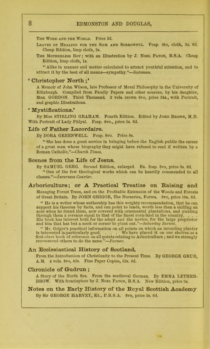 The Word and the World. Price 2d. Leaves of Healing for the Sick and Sorrowful. Fcap. 4to, cloth, 3s. 6d. Cheap Edition, limp cloth, 2s. The Motherless Boy; with an Illustration by J. Noel Paton, R.S.A. Cheap Edition, limp cloth, Is. “ Alike in manner and matter calculated to attract youthful attention, and to attract it by the best of all means—sympathy. ”—Scotsman. * Christopher Worth ;* A Memoir of John Wilson, late Professor of Moral Philosophy in the University of Edinburgh. Compiled from Family Papers and other sources, by his daughter, Mrs. GORDON. Third Thousand. 2 vols. crown Svo, price 24s., with Portrait, and graphic Illustrations. e Mystifications.’ By Miss STIRLING GRAHAM. Fourth Edition. Edited by John Brown, M.D. With Portrait of Lady Pitlyal. Fcap. Svo., price 3s. 6d. Life of Father Lacordaire. By DORA GREENWELL. Fcap. Svo. Price 6s. “ She has done a great service in bringing before the English public the career of a great man whose biography they might have refused to read if written by a Roman Catholic.”—Church Times. Scenes from the Life of Jesus. By SAMUEL GREG. Second Edition, enlarged. Ex. fcap. 8vo, price 3s. 6d. “ One of the few theological works which can be heartily commended to all classes.”—Inverness Courier. Arboriculture; or A Practical Treatise on Raising and Managing Forest Trees, and on the Profitable Extension of the Woods and Forests of Great Britain. By JOHN GRIGOR, The Nurseries, Forres. Svo, price 10s. 6d. “ He is a writer whose authorship has this weighty recommendation, that he can support his theories by facts, and can point to lands, worth less than a shilling an acre when he found them, now covered with ornamental plantations, and yielding through them a revenue equal to that of the finest corn-land in the country. . . . His book has interest both for the adopt and the novice, for the large proprietor and him that has but a nook or corner to plant out.”—Saturday Review. “ Mr. Grigor’s practical information on all points on which an intending planter is interested is.particularly good. . . . We have placed it on our shelves as a first-class book of reference on all points relating to Arboriculture ; and we strongly recommend others to do the same.”—Farmer. An Ecclesiastical History of Scotland, From the Introduction of Christianity to the Present Time. By GEORGE GRUB, A. M. 4 vols. Svo, 42s. Fine Paper Copies, 52s. 6d. Chronicle of Gudrun ; A Story of the North Sea. From the medifeval German. By EMMA LETHER- BROW. With frontispiece by J. Noel Paton, R.S.A. New Edition, price 5s. Wotes on the Early History of the Royal Scottish Academy By Sir GEORGE HARVEY, Kt., P.R.S.A. Svo, price 3s. 6d.