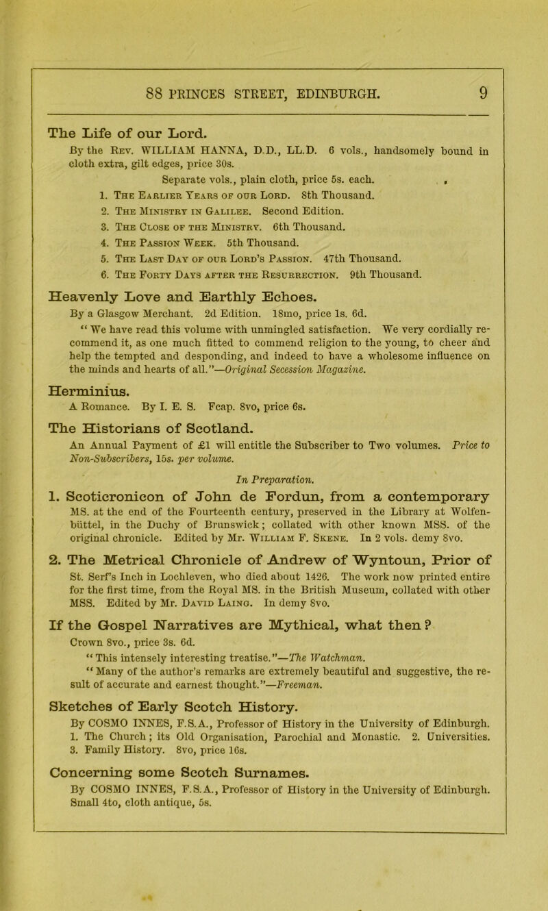 The Life of our Lord. By the Rev. WILLIAM HANNA, D.D., LL.D. 6 vols., handsomely bound in cloth extra, gilt edges, price 30s. Separate vols., plain cloth, price 5s. each. , 1. The Earlier Years oe our Lord. 8th Thousand. 2. The Ministry in Galilee. Second Edition. 3. The Close of the Ministry. 6th Thousand. 4. The Passion Week. 5th Thousand. 5. The Last Day of our Lord’s Passion. 47th Thousand. 6. The Forty Days after the Resurrection. 9th Thousand. Heavenly Love and Earthly Echoes. By a Glasgow Merchant. 2d Edition. 18mo, price Is. 6d. “ We have read this volume with unmingled satisfaction. We very cordially re- commend it, as one much fitted to commend religion to the young, to cheer and help the tempted and desponding, and indeed to have a wholesome influence on the minds and hearts of all.”—Original Secession Magazine. Herminius. A Romance. By I. E. S. Fcap. Svo, price 6s. The Historians of Scotland. An Annual Payment of £1 will entitle the Subscriber to Two volumes. Price to Non-Subscribers, 15s. per volume. In Preparation. 1. Scoticronicon of John de Fordun, from a contemporary MS. at the end of the Fourteenth century, preserved in the Library at Wolfen- biittel, in the Duchy of Brunswick; collated with other known MSS. of the original chronicle. Edited by Mr. William F. Skene. In 2 vols. demy 8vo. 2. The Metrical Chronicle of Andrew of Wyntoun, Prior of St. Serfs Inch in Loehleven, who died about 1426. The work now printed entire for the first time, from the Royal MS. in the British Museum, collated with other MSS. Edited by Mr. David Laing. In demy Svo. If the Gospel Narratives are Mythical, what then ? Crown 8vo., price 3s. 6d. “ This intensely interesting treatise.”—The Watchman. “ Many of the author’s remarks are extremely beautiful and suggestive, the re- sult of accurate and earnest thought.”—Freeman. Sketches of Early Scotch History. By COSMO INNES, F.S.A., Professor of History in the University of Edinburgh. 1. The Church ; its Old Organisation, Parochial and Monastic. 2. Universities. 3. Family History. 8vo, price 16s. Concerning some Scotch Surnames. By COSMO INNES, F.S. A., Professor of History in the University of Edinburgh. Small 4to, cloth antique, 5s.