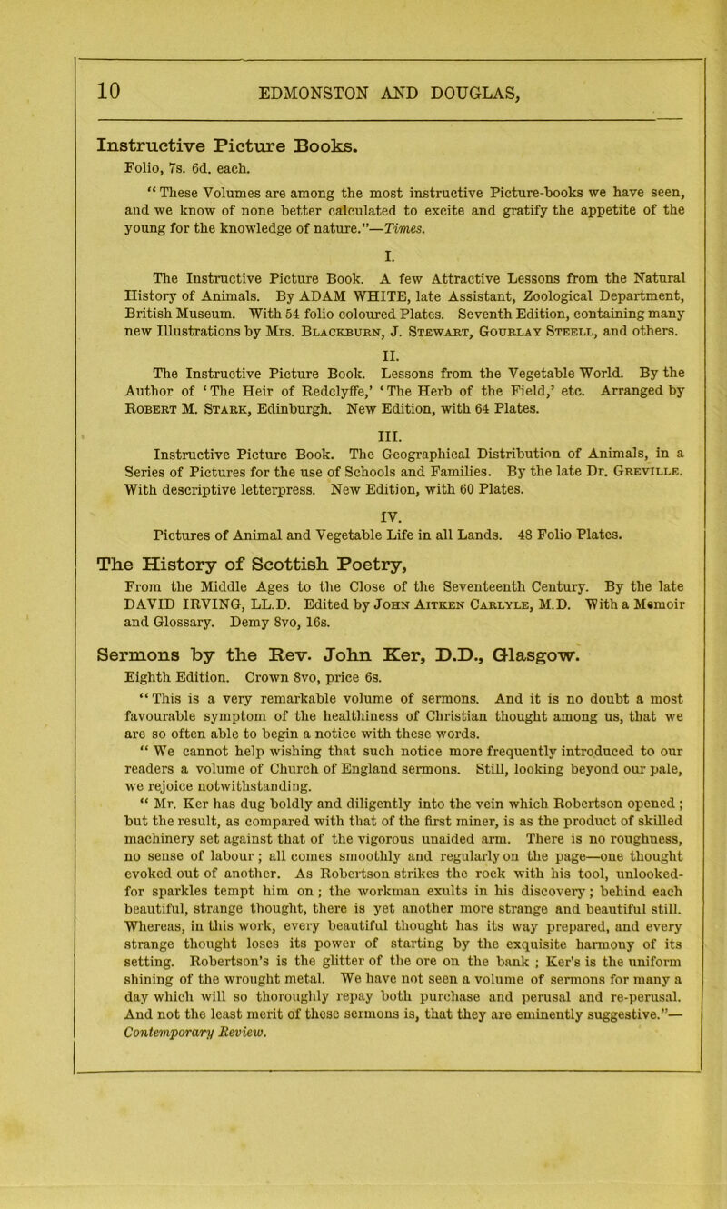 Instructive Picture Books. Folio, 7s. 6d. each. “ These Volumes are among the most instructive Picture-books we have seen, and we know of none better calculated to excite and gratify the appetite of the young for the knowledge of nature.”—Times. I. The Instructive Picture Book. A few Attractive Lessons from the Natural History of Animals. By ADAM WHITE, late Assistant, Zoological Department, British Museum. With 54 folio coloured Plates. Seventh Edition, containing many new Illustrations by Mrs. Blackburn, J. Stewart, Gourlay Steell, and others. II. The Instructive Picture Book. Lessons from the Vegetable World. By the Author of * The Heir of Bedclyffe,’ ‘ The Herb of the Field,’ etc. Arranged by Bobert M. Stark, Edinburgh. New Edition, with 64 Plates. III. Instructive Picture Book. The Geographical Distribution of Animals, in a Series of Pictures for the use of Schools and Families. By the late Dr. Greville. With descriptive letterpress. New Edition, with 60 Plates. IV. Pictures of Animal and Vegetable Life in all Lands. 48 Folio Plates. The History of Scottish Poetry, From the Middle Ages to the Close of the Seventeenth Century. By the late DAVID IBVING, LL.D. Edited by John Aitken Carlyle, M.D. With a Memoir and Glossary. Demy 8vo, 16s. Sermons by the Rev. John Ker, D.D., Glasgow. Eighth Edition. Crown 8vo, price 6s. “ This is a very remarkable volume of sermons. And it is no doubt a most favourable symptom of the healthiness of Christian thought among us, that we are so often able to begin a notice with these words. “We cannot help wishing that such notice more frequently introduced to our readers a volume of Church of England sermons. Still, looking beyond our pale, we rejoice notwithstanding. “ Mr. Ker has dug boldly and diligently into the vein which Bobertson opened ; but the result, as compared with that of the first miner, is as the product of skilled machinery set against that of the vigorous unaided arm. There is no roughness, no sense of labour; all comes smoothly and regularly on the page—one thought evoked out of another. As Bobertson strikes the rock with his tool, unlooked- for sparkles tempt him on ; the workman exults in his discovery; behind each beautiful, strange thought, there is yet another more strange and beautiful still. Whereas, in this work, every beautiful thought has its way prepared, and every strange thought loses its power of starting by the exquisite harmony of its setting. Bobertson’s is the glitter of the ore on the bank ; Ker’s is the uniform shining of the wrought metal. We have not seen a volume of sermons for many a day which will so thoroughly repay both purchase and perusal and re-perusal. And not the least merit of these sermons is, that they are eminently suggestive.”— Contemporary Review.