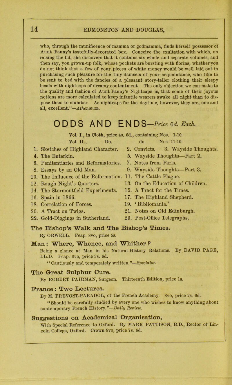 who, through the munificence of mamma or godmamma, finds herself possessor of Aunt Fanny’s tastefully-decorated box. Conceive the exultation with which, on raising the lid, she discovers that it contains six whole and separate volumes, and then say, you grown-up folk, whose pockets are bursting with florins, whether you do not think that a few of your pieces of white money would be well laid out in purchasing such pleasure for the tiny damsels of your acquaintance, who like to be sent to bed with the fancies of a pleasant story-teller clothing their sleepy heads with nightcaps of dreamy contentment. The only objection we can make to the quality and fashion of Aunt Fanny’s Nightcaps is, that some of their joyous notions are more calculated to keep infantile wearers awake all night than to dis- pose them to slumber. As nightcaps for the daytime, however, they are, one and all, excellent.”—Athenceum. ODDS AND END S—Price Qd. Each. Vol. I., in Cloth, price 4s. 6d., containing Nos. 1-10. Vol. II., Do. do. Nos. 11-19. 1. Sketches of Highland Character. 4. The Enterkin. 6. Penitentiaries and Reformatories. 8. Essays by an Old Man. 10. The Influence of the Reformation. 12. Rough Night’s Quarters. 14. The Stormontfield Experiments. 16. Spain in 1866. 18. Correlation of Forces. 20. A Tract on Twigs. 22. Gold-Diggings in Sutherland. 2. Convicts. 3. Wayside Thoughts. 5. Wayside Thoughts—Part 2. 7. Notes from Paris. 9. Wayside Thoughts—Part 3. 11. The Cattle Plague. 13. On the Education of Children. 15. A Tract for the Times. 17. The Highland Shepherd. 19. ‘Bibliomania.’ 21. Notes on Old Edinburgh. 23. Post-Office Telegraphs. The Bishop’s Walk and The Bishop’s Times. By ORWELL. Fcap. 8vo, price 5s. Man: Where, Whence, and Whither ? Being a glance at Man in his Natural-History Relations. By DAVID PAGE, LL.D. Fcap. Svo, price 3s. 6d. “ Cautiously and temperately written.”—Spectator. The Great Sulphur Cure. By ROBERT PAIRMAN, Surgeon. Thirteenth Edition, price Is. France: Two Lectures. By M. PREVOST-PARADOL, of the French Academy. Svo, price 2s. 6d. “ Should be carefully studied by every one who wishes to know any tiling about contemporary French History.”—Daily Review. Suggestions on Academical Organisation, With Special Reference to Oxford. By MARK PATTISON, B.D., Rector of Lin- coln College, Oxford. Crown Svo, price 7s. 6d.