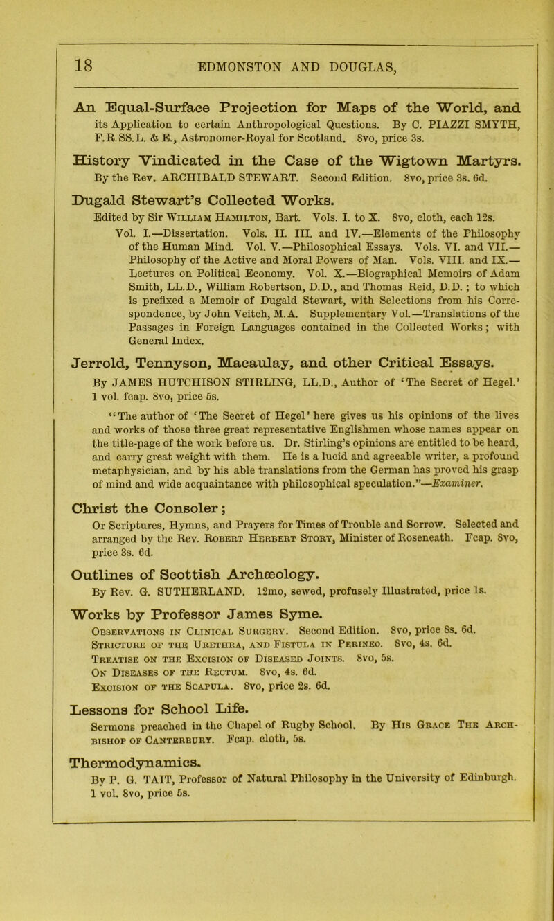 An Equal-Surface Projection for Maps of the World, and its Application to certain Anthropological Questions. By C. PIAZZI SMYTH, F.R.SS.L. & E., Astronomer-Royal for Scotland. Svo, price 3s. History Vindicated in the Case of the Wigtown Martyrs. By the Rev. ARCHIBALD STEWART. Second Edition. Svo, price 3s. 6d. Dugald Stewart’s Collected Works. Edited by Sir William Hamilton, Bart. Vols. I. to X. Svo, cloth, each 12s. Vol. I.—Dissertation. Vols. II. III. and IV.—Elements of the Philosophy of the Human Mind. Vol. V.—Philosophical Essays. Vols. VI. and VII.— Philosophy of the Active and Moral Powers of Man. Vols. VIII. and IX.— Lectures on Political Economy. Vol. X.—Biographical Memoirs of Adam Smith, LL.D., William Robertson, D.D., and Thomas Reid, D.D. ; to which is prefixed a Memoir of Dugald Stewart, with Selections from his Corre- spondence, by John Veitch, M. A. Supplementary Vol.—Translations of the Passages in Foreign Languages contained in the Collected Works; with General Index. Jerrold, Tennyson, Macaulay, and other Critical Essays. By JAMES HUTCHISON STIRLING, LL.D., Author of ‘The Secret of Hegel.’ 1 vol. fcap. Svo, price 5s. “The author of ‘The Secret of Hegel’ here gives us his opinions of the lives and works of those three great representative Englishmen whose names appear on the title-page of the work before us. Dr. Stirling’s opinions are entitled to be heard, and carry great weight with them. He is a lucid and agreeable writer, a profound metaphysician, and by his able translations from the German has proved his grasp of mind and wide acquaintance with philosophical speculation.”—Examiner. Christ the Consoler; Or Scriptures, Hymns, and Prayers for Times of Trouble and Sorrow. Selected and arranged by the Rev. Robert Herbert Story, Minister of Roseneath. Fcap. Svo, price 3s. 6d. Outlines of Scottish Archaeology. By Rev. G. SUTHERLAND. 12mo, sewed, profusely Illustrated, price Is. Works by Professor James Syme. Observations in Clinical Surgery. Second Edition. Svo, price Ss. 6d. Stricture of the Urethra, and Fistula in Perineo. Svo, 4s. 6d, Treatise on the Excision of Diseased Joints. Svo, 5s. On Diseases of the Rectum. Svo, 4s. 6d. Excision of the Scapula. Svo, price 2s. 6d. Lessons for School Life. Sermons preached in the Chapel of Rugby School. By His Grace The Arch- bishop of Canterbury. Fcap. cloth, 5s. Thermodynamics. By P. G. TAIT, Professor of Natural Philosophy in the University of Edinburgh. 1 vol. Svo, price 5s.