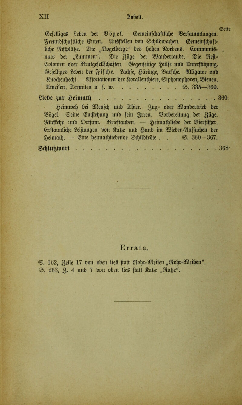 ©eite ©efelligeg Seben ber SBöget. ©emeinfd)aftlidje Verfammlungen. greunbfdjaftlidfye Sitten. 2tu§fteßen bon ©djtlbtoacfyen. ©emeinfdjaft= ticfje fRifipläfce. 2)ie „93ogetberge be3 popett Horbens. Sommuni3= . mu£ ber „Summen. 2)ie 3% ^er Sßanbertaube. 2)ie 97eft= Solonien ober VrutgefeUfcfyaften. (Gegenseitige §iilfe unb UnterfHifcung. ®efeflige<§ Seben ber Sadjfe, ^ärittge, Varfdje. Migator unb ^nod^en^ecpt. — Slffociationen ber ÄoraUentfyere, ©ipfyonopljoren, Vienen, 2lmeifen, Termiten u. f. m @. 335—360. Siebe pr Deitnatfj 360. ^eimtbelj bei Säftenfcfy unb STt^ier. 3ug= ober SBanbertrieb ber Vögel. ©eine Sntftefjung nnb fein ftrren. Vorbereitung ber güge. fRüdfefyr unb Drtfinn. ^Brieftauben. — ^eimatpliebe ber Vierfüßer. Srftaunlidfye Seiftungen üott $a£e unb §unb im 2Bieber*2lnffucpen ber ^eimatfy. — Sine ^eimat^tiebenbe ©dfyilbfröte . . . ©. 360—367. 368 Errata. 162, 3eite 17 üon oben tie§ ftatt 9iot)r=3Jieifen „3io^r=2ßeipen ©. 263, 3. 4 unb 7 bon oben lie« ftatt Äafce „fRa£e.