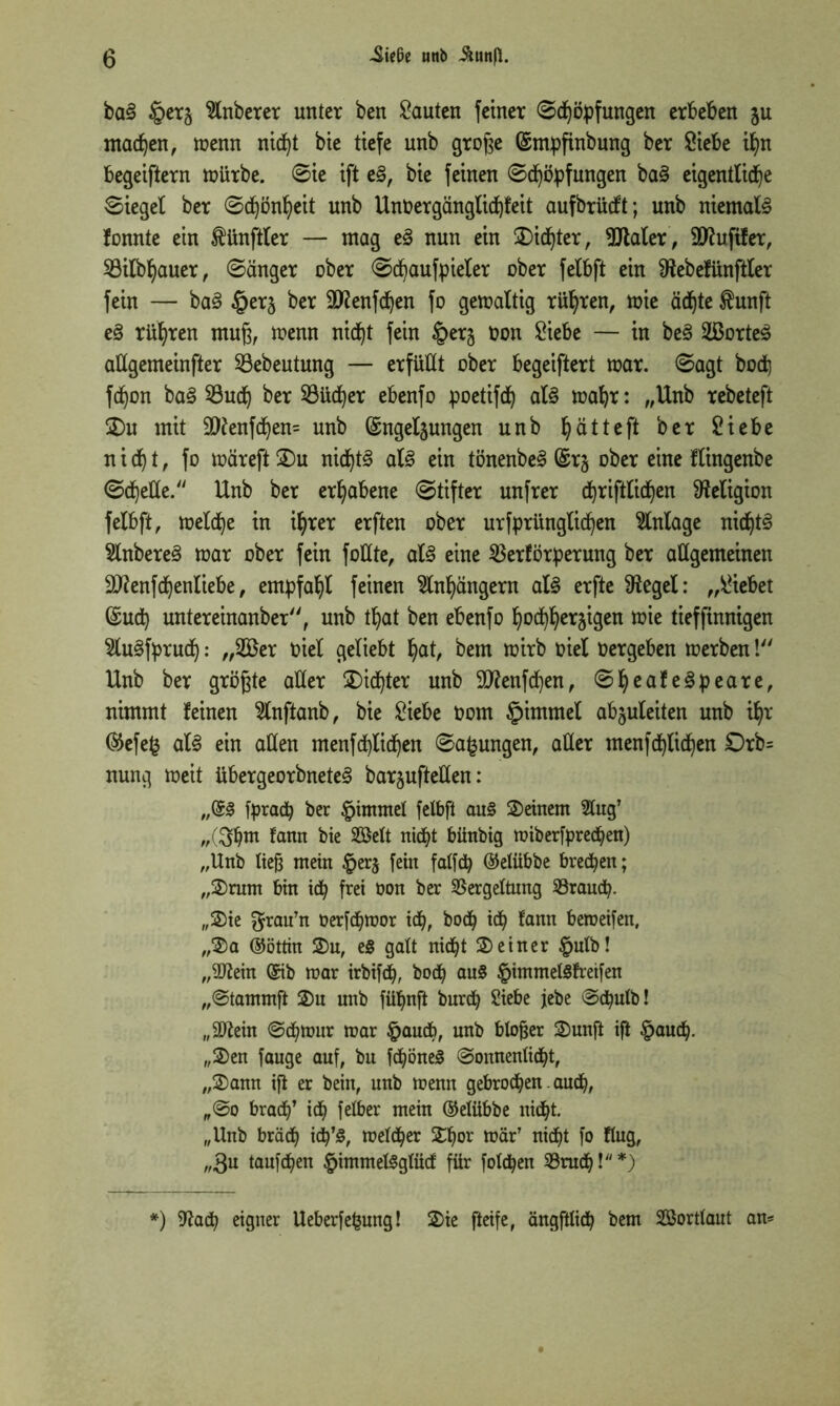 ba§ §er§ Anbeter unter ben bauten feiner Schöpfungen erbeben jn machen, menn nicht bie tiefe unb große Gsmpfinbung ber Siebe if)n begeiftern roiirbe. Sie ift e§, bie feinen ©Köpfungen ba§ eigentliche Siegel ber Schönheit unb Unöergänglid)feit aufbrücft; unb niemals fonnte ein Zünftler — mag e§ nun ein dichter, SJlaler, Huftier, SBilbljauer, Sänger ober Schaufpieler ober felbft ein Sftebefünftler fein — ba§ §erj ber Stfenfdjen fo gemaltig rühren, mie ädf)te $unft e§ rühren muß, menn nid)t fein §er§ oon Siebe — in be£ 2ßorte£ allgemeinfter S3ebeutnng — erfüllt ober begeiftert mar. Sagt bod) fdjon baä Such ber Süd)er ebenfo poetifd) al3 mahr: „Unb rebeteft ©)u mit 9ftenfd)en= unb ©ngeljungen unb ^ätteft ber Siebe nicht, fo märeftÜDu nidjt§ al3 ein tönenbe^ @r§ ober eine flingenbe Schelle. Unb ber erhabene Stifter unfrer cfyriftlidjen Religion felbft, melcfye in ihrer erften ober urfprünglid)en Einlage nid)t§ 5lnbere3 mar ober fein foüte, als eine Verförperung ber allgemeinen äftenfdjenliebe, empfahl feinen Slnhüngern als erfte Sftegel: „Siebet (Sud) untereinanber, unb tljat ben ebenfo hochherzigen mie tief finnigen Slu^fprud): „2öer oiel geliebt hat, bem mirb oiel oergeben merben! Unb ber größte aller ©>id)ter unb Sttenfchen, SI)eafe3peare, nimmt feinen Slnftanb, bie Siebe Oom §immel abzuleiten unb ihr ®efe§ aU ein allen menfd)lichen Sa^ungen, aller menfd)lid)en £)rb= nnng meit übergeorbneteS barjuftellen: „(53 fprac^ ber §immel felbft au3 ©einem Slug’ „(3tjm fann bie Seit nicht bünbig miberfpred)en) „Unb ließ mein $erz fein falfdj ©elübbe brechen; „©rum bin id) frei oon ber Vergeltung Vraud). ,,©ie $rau’n Oerfcfjmor id), bod^ id) fann beroeifen, „©a ©öttin ©u, eS galt nicht ©einer £ulb! „3ftein (5ib mar irbifd), bod) au$ £immelSfreifen „Stammft ©u unb fü^nft burd) Siebe jebe Sd)utb! „äftein Sd)mnr mar £aud?, unb bloßer ©unft ift §and). „©en fauge auf, bu fd)öne3 Sonnenlicht, ,,©ann iß er bein, unb menn gebrochen auch, „So brach’ ich Tclbcr mein ©elübbe nicht. „Unb brach id)’§, melcher ©hor mär’ nicht fo flug, „$u taufchen £immel3glüd für folchen Vrud)!*) *) fftad) eigner Ueberfepung! ©ie fteife, ängftlich bem Sortlaut an*