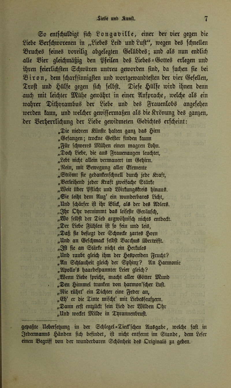 @o entfdbulbigt fid) £ongabtlle, einer ber t>ier gegen bte £tebe 33erfdbworenen tu „£tebe§ Seib unb Suft, wegen be3 fd)nellen 93rudhe§ feinet voreilig abgelegten ®elübbe3; unb al3 nun enbltcb alte 23ter gleichmäßig ben Pfeilen be§ Siebet = ®otte§ erlegen unb ihren feterlidjften Schwüren untreu geworben finb, ba jucken fie bet 93iron, bem fd)arffinnigften unb wortgewanbteften ber Dier Gefeiten, £ro|t unb £ülfe gegen ftd) felbft. 2)iefe §ülfe wirb if>nen benn aud) mit leidster geroä^rt in einer Slnfpradje, welche al§ ein magrer £)ithbrambu§ ber Siebe unb beS grauenlob3 angefefyen werben fann, unb welker gewiffermaßen al§ bie Krönung be<3 ganjen, ber Verherrlichung ber ^iebe gewibmeten ©ebicf)te3 erfd)eint: „Sie niebren fünfte batten ganj ba§ §irn „(befangen; trocfne ©eifter finben !aum „$ür fchtoereS Sftühen einen magren Sohn. „Sodj Siebe, bte aus granenaugen leuchtet, „Sebt nicht allem öermauert im ©ehirn. „S^ein, mit ^Bewegung alter ©temente „Strömt fte gebanfenf<bneH burcb jebe Äraft, „SBerteibenb jeher Äraft zweifache Stärfe „2öeit über Pflicht unb 2Bir!ung3frei8 hinaus. „Sie leibt bem 5tug’ ein wunberbareS Sicht, „Unb fcbärfer ift ü)r Vlicf, als ber beS SlblerS. „3br Obr öernimmt baS leifefte ©eräufch, „2öo fetbft ber Sieb argwöhnifch nichts entbecft. „Ser Siebe $übten ift fo fein nnb leis, „Saß fte befiegt ber Schnecfe jarteS §orn „Unb an ©efchmad fetbft VacdjuS übertrifft. „3fl fte an (Starte nicht ein §erfuteS „Unb raubt gleich ihm ber §eSperiben Frucht? „2tn Schlauheit gleich ber Sphinr? 2ln Harmonie „Stpollo’S baarbefpannter Seier gleich? „Sßenn Siebe fpricht, madbt aller ©ötter üftunb „Sen Fimmel trunfen non barmon’fcher Suft. „fftie rührt’ ein Sichter eine $eber an, „©ff er bie Sinte mifcht’ mit SiebeSfeufeern. „Sann erft ent^ücft fein Sieb ber Sßitben Obr „Unb mecfet üJtitbe in Shrannenbruft. gehabte Ueberfe^ung in ber Schlegel »Siecffchen SluSgabe, welche faft in SebermannS Rauben fich befinbet, ift nicht entfernt im Staube, bem Sefer einen ^Begriff Don ber rounberbaren Schönheit beS Originals gu geben.