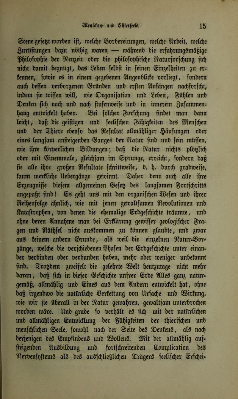 0ccnc gefegt worben ift, welche Vorbereitungen, welche Arbeit, welche äurüftungen bagu nötfyig waren — währenb bie erfahrungsmäßige ^ilofo^te ber Reugeit ober bte philofophifche Raturforfdfjung fid) nicht bamtt begnügt, baS £eben felbft in feinen ©ingeifieiten gu er= fennen, fowie eS in einem gegebenen 2lugenblicfe üorliegt, fonbern auch beffen Oerborgenen (Srünben unb erften Anfängen na<hforfd)t, tnbem fie wiffen will, wie £)rganifation unb £eben, Süllen unb £)enfen ficf) nach unb nach ftufenweife unb in innerem 3ufammen= hang entwicfelt haben. Vei folcf)er gorfdfyung finbet man bann leicht, baß bte geiftigen unb feelifcfjen gähigfeiten beS 9Renfcf)en unb ber Spiere ebenfo baS Refultat atfmähltger Häufungen ober eines langfam anfteigenben ©angeS ber Ratur finb unb fein müffen, wie ihre förderlichen Vilbungen; baß bie Ratur nidf)t§ plö^lich ober mit ©inemmale, gleichfam im (Sprunge, erreicht, fonbern baß fie aüe ihre großen Refultate fchrittweife, b. h- burcf) grabweife, faum merfliche Uebergänge gewinnt. £)aher benn auch alle ihre ©rgeugniffe biefem allgemeinen ©efe§ beS langfamen gortfd)rittS angepaßt finb! ©S geht unS mit ben organifchen Sefen unb ihrer Reihenfolge ähnlich, wie mit jenen gewaltfamen Reoolutionen unb $ataftrophen, oon benen bie ehemalige Gsrbgefdeichte träumte, unb ohne beren Annahme man bei ©rflärung gewiffer geologifcher gra= gen unb Räthfel nicht auSfommen gu fönnen glaubte, unb gwar IauS feinem anbern ©runbe, als weil bie eingelnen Ratur=Vor* gänge, welche bie oerfcf)iebenen $hafßn *>er ©rbgefchid)te unter einan= ber oerbinben ober oerbunben haben, mehr ober weniger unbefannt finb. £rofcbem gweifelt bie gelehrte 2Belt heutgutage nidt)t mehr baran, baß ficf) in biefer ©efcpichte unfrer ©rbe %lleS gang natur= gemäß, aümählig unb ©ineS auS bem Anbern entwicfelt hat, ohne baß irgenbwo bie natürliche Verfettung oon Urfadje unb V&irfung, wie wir fie überall in ber Ratur gewahren, gewaltfam unterbrochen worben wäre. Unb grabe fo Oerhält eS fich mit ber natürlichen unb aümähligen ©ntwicflung ber gähigfeiten ber thierifcf)en unb menfchlichen Seele, fowohl nach ®e^te keS £)enfenS, als nach berjentgen beS ©mpfinbenS unb VMenS. 9Rit ber aümählig auf= fteigenben ^luSbilbung unb fortfdfjreitenben ©omplication beS RerOenfpftemS als beS au§fdf)ließlicf)en £rägerS feelifcher ©rfchei=