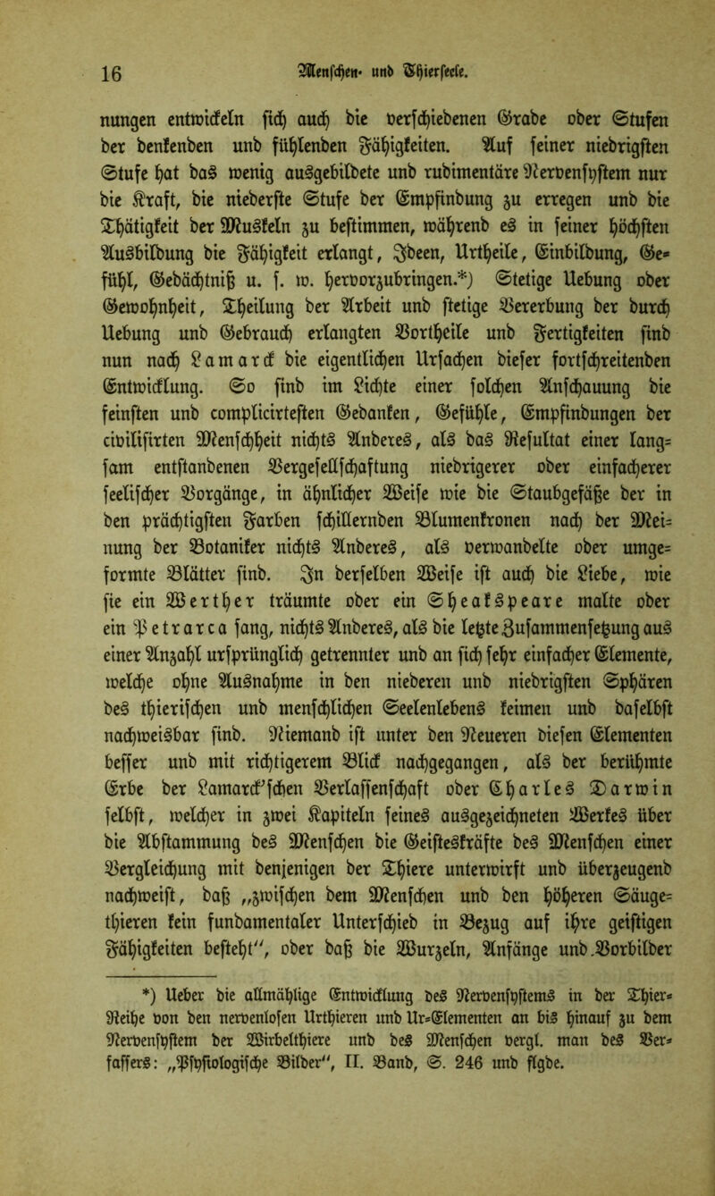 nungen entwideln fid) aud) bie Oerfdjiebenen ©rabe ober ©tufen ber benfenben unb füfylenbett gähigf eiten. $luf feiner niebrigften ©tufe hat baS wenig auSgebilbete nnb rubimentäre 9teroenft;ftem nur bie $raft, bie nieberfte ©tufe ber ©mpfinbung ju erregen unb bie £f»ätigfeit ber äftuSfeln zu beftimtnen, wäprenb eS in feiner lüften $luSbilbung bie gäpigfeit erlangt, gbeen, Urteile, ©inbilbung, ©e* fühl, ©ebäd)tniß u. f. w. fyeröorjubringen.*) ©tetige Uebung ober ©ewopnheit, Teilung ber Arbeit unb ftetige Vererbung ber burch Uebung unb ©ebraud) erlangten Vorteile unb gertigfeiten finb nun nadfy £amard bie eigentlichen Urfadjen biefer fortfdhreitenben ©ntwidlung. ©o finb im £id)te einer folgen ^nfd^auung bie feinften unb complicirteften ©ebanfen, ©efühle, ©mpfinbungen ber ciüilifirten äftenfchheit nichts 2lnbeteS, als baS ^efultat einer lang= fam entftanbenen Vergefeßfchaftung niebrigerer ober einfacherer feelifd)er Vorgänge, in ähnlicher 2ßeife wie bie ©taubgefäße ber in ben prächtigften garben fd)itternben Vlumenfronen nach ber 9ftßi= nung ber Votanifer nichts 2lnbereS, als Oerwanbelte ober umge= formte Vlätter finb. gn berfelben 2Beife ift auch £iebe, wie fie ein SBerther träumte ober ein ©heafSpeare malte ober ein ■P e t r a r c a fang, nichts 2lnbereS, als bie lefcte Bufammenfefcung auS einer Einzahl urfprünglid) getrennter unb an fid) fehr einfacher Elemente, welche opne Ausnahme in ben nieberen unb niebrigften ©phären beS thierifchen unb menfd)lidhen ©eelenlebenS leimen unb bafelbft nachweisbar finb. Sftiemanb ift unter ben teueren biefen Elementen beffer unb mit richtigerem Vlid nachgegangen, als ber berühmte ©rbe ber £amard;fdhen ^5erlaffenfcf)aft ober ©har^c^ Darwin felbft, welcher in §wei fapiteln feines ausgezeichneten ilßerfeS über bie 5lbftammung beS 9ttenfd)en bie ©eifteSfräfte beS 9Jtenfd)en einer Vergleichung mit benjenigen ber £1)^ unterwirft unb über^eugenb nachweift, baß „zwifdjen bem Sflenfcpen unb ben ©äuge= tl)ieren fein funbamentaler Unterfdjieb in Vejug auf ihre geiftigen gähigfeiten befteht, ober baß bie 2Bur§eln, Anfänge unb.Vorbilber *) Ueber bie allmählige (Sntmidlung be£ ^erüenfpftemS in ber Ztytx* Sfteihe üon ben neroenlofen Urthieren unb Urelementen an bis hinauf ju bem ^erüenfbftem ber Söirbelthiere unb beS SRenfchen oergl. man beS Ver* fafferS: „*ßfpftofogifcbe Vilber, II. Vanb, @. 246 unb flgbe.