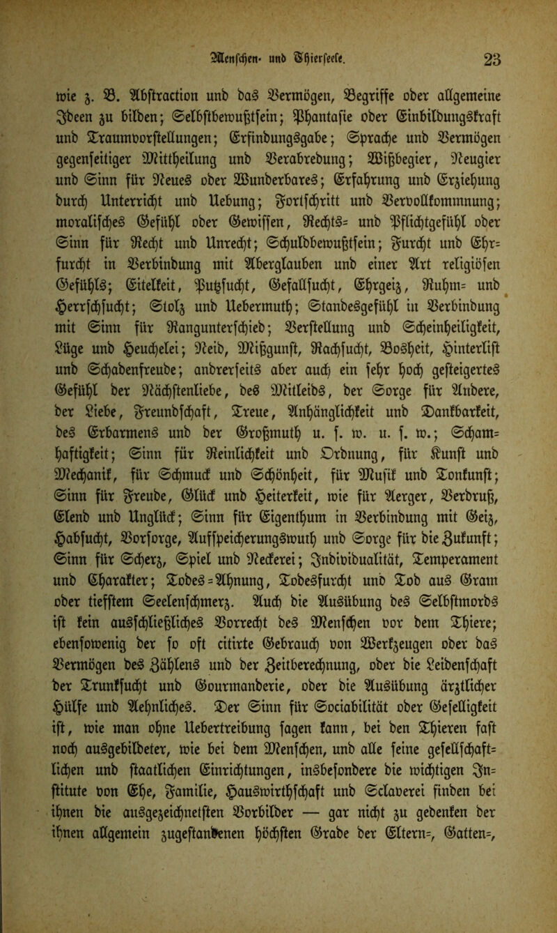 toie 5. 33. Abftraction unb ba3 Vermögen, begriffe ober allgemeine gbeen 51t bilben; ©elbftbemußtfein; $I)antafie ober GsinbilbungSfraft unb Traumoorfteltungen; G£rfinbung3gabe; «Sprache unb Vermögen gegenfettiger $D?ttt^ettung unb 3$erabrebung; 2Bißbegier, Neugier unb ©inn für Sfteue§ ober 2Bunberbare3; ©rfaljrung unb Grrjiefyung burd) Unterricht unb Uebung; gortfdjritt unb 33erOotlfommnung; moralifd)e§ ®efütyl ober ®emiffen, 9?ed)t3= unb ‘’ßflidjtgefüljl ober ©tnn für $ed)t unb Unred)t; ©dfyulbbemußtfein; gurdjt unb (§fyr= furcht in 33erbinbung mit Aberglauben unb einer Art religiöfen ©efüfyte; ©itelfeit, ^ukfudfyt, ®efaHfudt)t, Gs^rgeij, $ut)m= unb Werrfdfyfudfyt; ©tolj unb Uebermutt); ©tanbe§gefüfyl in 33erbinbung mit ©inn für $angunterfd)ieb; 33erfteHung unb ©djeinljeiligfeit, £üge unb ^euc^elei; -ifteib, SDfafcgunft, SRadjfudjt, Soweit, Winterlift unb ©djabenfreube; anbrerfeitS aber auch ein fefyr Ijod) gefteigerte§ ®efüljl ber $ftäd)ftenliebe, beS 9Jätleib§, ber ©orge für Anbere, ber ßiebe, greunbfdjaft, Treue, Anl)änglid)feit unb Tanfbarfeit, be§ (£rbarmen3 unb ber ®roßmutIj u. f. n>. u. f. to.; ©d)am= haftigfeit; ©inn für ^einlidjfeit unb Trbttung, für $unft unb 2D?e(hantfr für ©djmudf unb ©d)önf)eit, für 5Rufif unb Tonfunft; ©inn für greube, ®lü(f unb Weiterleit, wie für Aerger, 33erbrufj, (Slenb unb Unglücf; ©inn für (Sigentfyum in 33erbinbung mit ®eij, Wabfudjt, 33orforge, Auffpeid)erung§toutIj unb ©orge für bie^ufunft; ©inn für ©d^erj, ©piel unb Rederei; gnbioibualität, Temperament unb Sljarafter; Tobe3 = Ahnung, Tobe3furd)t unb Tob au§ ®ram ober tiefftem ©eelenfd^merj. Auch bie Ausübung be§ ©elbftmorbS ift fein au3fd)lie0Cid)e3 Vorrecht be3 90?enfc^en oor bem Tf)iere; ebenfomenig ber fo oft citirte ©ebraudfy oon äßerfjeugen ober ba3 Vermögen be§ ääfytenS unb ber 3^ttbered^nung, ober bie ßeibenfcfyaft ber Trunffudjt unb ®ourmanberie, ober bie Ausübung ärgtlidjer Wülfe unb Aefynlid)e<3. Ter ©inn für ©ociabilität ober ©efeüigfeit ift, mie man ofyne Uebertreibung fagen fann, bei ben Tfyieren faft nocf) au<3gebilbeter, mie bei bem 9ttenfd)en, unb alle feine gefellfd)aft= licken unb ftaatlidfyen ©inrid^tungen, in^befonbere bie mistigen gn= ftitute Oon gamilie, WauSmirtfyfcfyaft unb ©claoerei finben bet ifynen bie au^gejeidjnetften 33orbilber — gar nicht §u gebenfen ber if)nen allgemein jugeftanfrenen f)öd)ften ®rabe ber Gslterm, ®atten=.