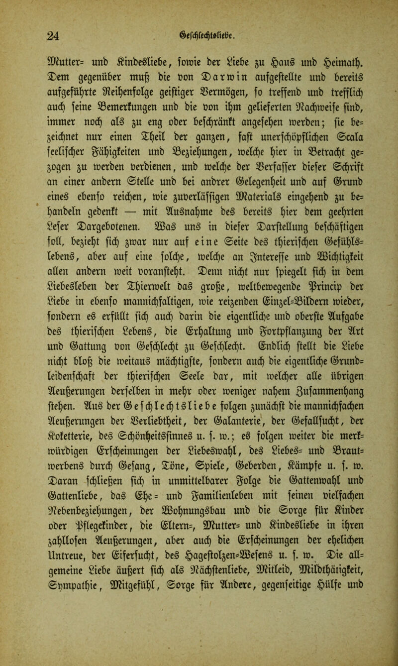 9ftutter= unb $inbeSliebe, fowie ber Siebe zu §auS unb §eimat^. £>em gegenüber muß bte non $)arwin aufgefteüte unb bereits aufgeführte Reihenfolge geiftiger Vermögen, fo treffenb unb trefflich auch feine Vernerf ungen unb bie oon ihm gelieferten Radjweife finb, immer noch als §u eng ober befdjränft angefehen Werben; fie be= zeichnet nur einen £hctf ber ganzen, faft unerfd)öpfticf)en Scala feelifcher Fähigkeiten unb ^Beziehungen, welche h^r in ^Betracht ge= Zogen zu toerben Oerbienen, unb welche ber Verfaffer biefer Schrift an einer anbern Stelle unb bei anbrer (Gelegenheit unb auf (Grunb eines ebenfo reichen, wie zuOerläffigen Materials eingehenb zu be= hanbeln gebenft — mit Ausnahme beS bereits hic* bem geehrten ^efer £)argebotenen. 2BaS unS in biefer 3)arfteIIung beschäftigen foÜ, bezieht fich z^ar nur auf eine Seite beS tljierifchen (GefühlS= lebcnS, aber auf eine fol<he, welche an Fntereffe unb Söidjtigfeit allen anbern weit ooranftel)t. 3)enn nicht nur fpiegelt fich m bem SiebeSleben ber S^h^rnaelt DaS große, weltbewegenbe ^ßrincip ber Siebe in ebenfo mannichfaltigen, wie reizenben (Sinzel=Vilbcrn wieber, fonbern eS erfüllt fich au<h bar in bie eigentliche unb oberfte Aufgabe beS thierifdjen SebenS, bie Erhaltung unb Fortpflanzung ber Ät unb (Gattung Oon (Gefdjlecht Zu (Gefchtecht. (Gnblid) fteüt bie Siebe nid^t bloß bie weitaus mächtigfte, fonbern auch bie eigentliche (Grunb= leibenfehaft ber thierifdjen Seele bar, mit welcher alle übrigen Äußerungen berfeiben in mehr ober weniger nahem gufammenhang fiehen. 5luS ber (Gefchlecf)tSliebe folgen zunäcbft biemannichfachen Äußerungen ber Verliebtheit, ber (Galanterie, ber (Gefallfucht, ber Koketterie, beS SchönheitSfinneS u. f. w.; eS folgen weiter bie merf= würbigen ©rfcheinungen ber SiebeSwahl, beS SiebeS= unb $Braut= werbenS burch (Gefang, £öne, Spiele, (Geberben, Kämpfe u. f. w. $)aran Schließen fich m unmittelbarer Folge bie (Gattenwahl unb (Gattenliebe, baS ©he= unb Familienleben mit feinen oielfachen Rebenbeziehungen, ber 2Bof)nungSbau unb bie Sorge für Kinber ober $flegefinber, bie @ltem=, 2Rutter= unb KinbeSliebe in ihren Zahllofen Äußerungen, aber auch bie (£rfd)einungen ber ehelichen Untreue, ber ©iferfudht, beS £ageftolzen*2BefenS u. f. w. 5Die aü= gemeine Siebe äußert fich dfö Rächftenliebe, TOtleib, SJliibthätigfeit, Sympathie, Mitgefühl, Sorge für Äibere, gegenteilige §ülfe unb