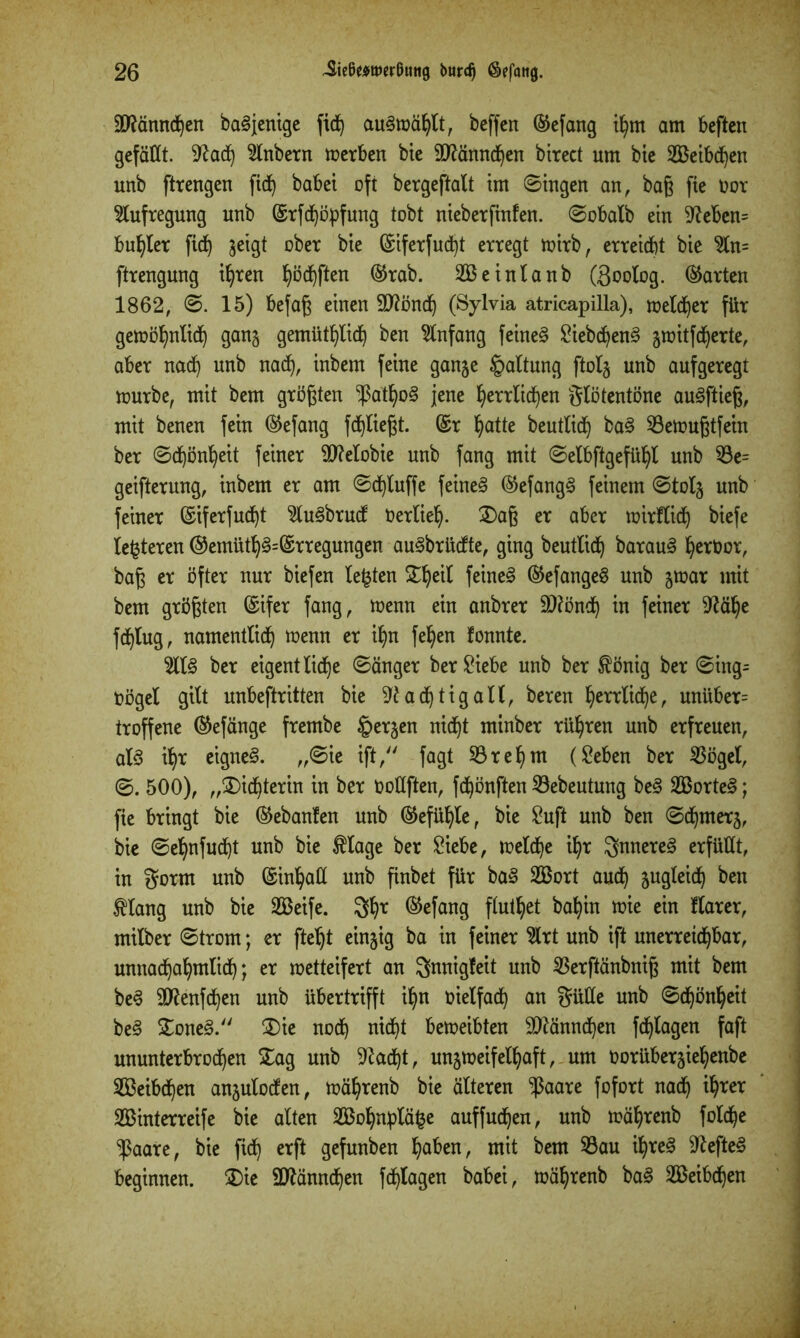 äftännchen baSjenige fic^ auSwählt, beffcn ®efang ifyrn am beften gefällt. 5lnbern werben bie SNänndjen birect um bie SBetbd^en unb fttengen fid) habet oft bergeftaXt im Singen an, baß fie twr Aufregung unb ©rfchöpfung tobt nieberftnfen. Sobatb ein Neben= buhter fid) geigt ober bie (Siferfucht erregt wirb, erreicht bie 5ln= ftrengung ihren ^öd^ften ®rab. SBeintanb (goolog. (harten 1862, S. 15) befaß einen Ntönd) (Sylvia atricapilla), melier für gewöhnlich gang gemütlich ben Anfang feinet SiebchenS gmitfd)erte, aber nach unb nach, inbem feine gange Spaltung ftolg unb aufgeregt mürbe, mit bem größten ^ßathoS jene herrlichen glötentöne auSftieß, mit benen fein ®efang fchließt. (Sr hatte bentlich baS 53emußtfein ber Schönheit feiner 9J?etobie unb fang mit Selbstgefühl unb 53e= geifterung, inbem er am Schluffe feinet @efangS feinem Stolg unb feiner (Siferfudjt 5luSbrud Verlieh- 2)aß er aber wirftidj biefe lederen ®emüthS=(Srregungen auSbrüdte, ging beutlich barauS he*bor, baß er öfter nur biefen lebten £heit faneS ®efangeS unb gwar mit bem größten (Sifer fang, wenn ein anbrer 9Nönd) in feiner Nähe fchlug, namentlich wenn er ihn fehen fonnte. 5ttS ber eigentliche Sänger ber Siebe unb ber $önig ber Sing= toögel gilt unbeftritten bie Nachtigall, beren herctid)e, unüber= troffene (Sefänge frembe bergen nicht minber rühren unb erfreuen, als ihr eignet. „Sie ift, fagt 53rel)m (Seben ber 53ögel, S. 500), „Dichterin in ber üoltften, fchönften 53ebeutung beS SßorteS; fie bringt bie ©ebanfen unb (Gefühle, bie Suft unb ben Schmerg, bie Sehnfud)t unb bie $tage ber Siebe, welche ihr SnnereS erfüllt, in gorm unb (Sinhall unb finbet für baS 2Bort auch Sngleid) ben tlang unb bie SBeife. 3hr ®efang ftuthet bahin wie ein flarer, milber Strom; er fteht eingig ba in feiner 5lrt unb ift unerreichbar, unnachahmlich; er wetteifert an gnnigfeit unb 53erftänbniß mit bem beS SNenfchen unb übertrifft ihn nietfach an Sülle unb Schönheit beS £oneS. £)ie noch nicht beweibten 9Nännd)en fchtagen faft ununterbrochen £ag unb Nacht, ungweifelhaft, um norübergiehenbe Weibchen angutoden, währenb bie älteren $aare fofort nach ih^er SBinterreife bie alten 2Bohnptä^e auffuchen, unb währenb folche ^$aare, bie fich erft gefunben haben, mit bem 53au ihres NefteS beginnen. £)ie 9Nännchen fchtagen babei, währenb baS äBeibdjen