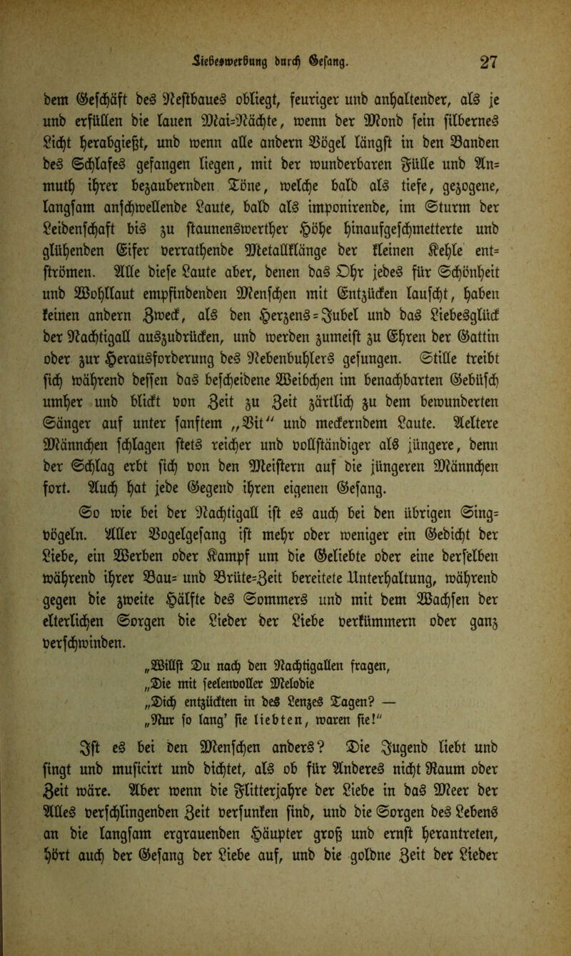 bcm ®efd)äft beg N eftbaueg obliegt, feuriger unb anhaltenber, alg je unb erfüllen bie lauen 9Nai=Nächte, trenn ber 9ftonb fein filberneg Sicht ^erabgiegt, unb trenn alte anbern 53ögel längft in ben 53anben beg ©d)lafeg gefangen liegen, mit ber trunberbaren Süße unb Sln= mutf) ihrer begaubernben Söne, treibe halb alg tiefe, gezogene, langfam anjchmeflenbe Saute, halb alg imponirenbe, im ©turnt ber ^cibenfc^aft big gu ftaunengmerther §ö^e ^inaufgefd^metterte unb glü^enben @ifer rerrat^enbe ÜJtetaüflänge ber fleinen $ehle ent= ftrömen. Sille biefe Saute aber, benen bag £% jebeg für ©dhönheit unb SBofyllaut empftnbenben Sftenfchen mit Gsntgücfen laufet, haben feinen anbern 3^/ alg ben §ergeng = Subei unb bag Siebegglücf ber Nachtigall auggubrücfen, unb trerben gumeift gu ©l)ren ber Gattin ober gur §eraugforberung beg Nebenbuhlerg gefungen. ©title treibt fidj toährenb beffen bag befcheibene Sßeibdfyen im benachbarten ©ebüfd) urn^er unb blicft ron S^t §u Seit gärtlidf) gu bem betrunberten ©änger auf unter fanftem „53it unb mecfernbem Saute, keltere Männchen fd^lagen ftetg reifer unb rottftänbiger alg jüngere, benn ber ©chlag erbt fich üon ben Nteiftern auf bie jüngeren Männchen fort. Sludfj hat jebe ®egenb ihren eigenen ®efang. ©o trie bei ber Nachtigall ift eg auch bei ben übrigen ©ing= Dögeln. Silier 53ogelgefang ift mehr ober treniger ein ©ebicht ber Siebe, ein Serben ober $ampf um bie (beliebte ober eine berf'elben toährenb ihrer 53au= unb 53rüte=3eit bereitete Unterhaltung, toährenb gegen bie gmeite §älfte beg ©ommerg unb mit bem SBachfen ber elterlichen ©orgen bie Sieber ber Siebe Oerfümmern ober gang Oerfchtoinben. „SGßiflft ©u nach ben Nachtigallen fragen, „®ie mit feetenootter Getobte „©ich entjücften in beg Sengeg Sagen? — „Nur fo lang’ fte liebten, roaren fte! Sft eg bei Den SNenfchen anberg? SDie Sugenb liebt unb fingt unb muficirt unb bichtet, alg ob für Slnbereg nicht Naurn ober 3eit märe. Slber menn bie glitterjahre ber Siebe in bag SNeer ber SWeg oerfchlingenben Seit berfunfen ftnb, unb bie ©orgen beg Sebeng an bie langfam ergrauenben §äupter groß unb ernft hetantreten, hört auch ber ®efang ber Siebe auf, unb bie golbne 3eit ber Sieber