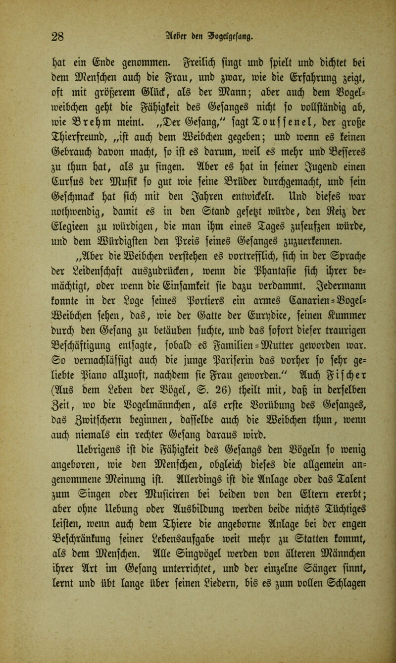 bat ein ©nbe genommen, greilicb fingt unb fpielt unb bittet bet bem äftenfcfyen auch bie grau, unb jmar, mie bie ©rfabrung jeigt, oft mit größerem ©lücf, als ber Sftann; aber auch bem $ogel= meibeben gebt bie gäbigfeit beS ©efangeS nid)t fo OoUjtänbig ab, mie 53re^m meint. „£)er ©efang, fagt £ouf f enel, ber groge £fyterfreunb, „ift auch bem SBeibchen gegeben; unb menn eS feinen ©ebraueb baüon macht, fo ift eS barum, »eil eS mehr unb 93effereS ju t^un bat, als ju fingen. 5lber eS bat in fßinß* gugenb einen ©urfuS ber 9Jtufif fo gut mie feine Sßrüber burchgemacht, unb fein ©efehmaef bat flcb mit ben 3abten entmidfelt. Unb biefeS mar notbmenbig, bamit eß in ben ©tanb gefegt mürbe, ben 9teig ber ©legieen ju mürbigen, bie man ibm eines £ageS jufeufjen mürbe, unb bem 2Bürbigften ben $reiS feinet ©efangeS sujuerfennen. „2lber bie 2Beibd)en Oerfteben eß Oortrefflid), ficb in ber ©prache ber Leibenfchaft auSjubrücfen, menn bie ^bantafie fief) ihrer be= mäebtigt, ober menn bie ©infamfeit fie baju Oerbammt. gebermann fonnte in ber Loge feinet ^ßortierS ein amteS ©anarien = $oge(= Weibchen feben, baß, mie ber ©atte ber ©urpbice, feinen Kummer bur<b ben ©efang ju betäuben fudbte, unb baS fofort biefer traurigen 93eftf)äftigung entfagte, fobalb eö gamilien = äftutter gemorben mar. ©o üernachläffigt auch bie junge -ßariferitt baS Oorber fo febr ge= liebte $iano allzuoft, naebbem fie grau gemorben. ^ludf) g i f db e r (%nß bem Leben ber $ögel, ©. 26) tbeilt mit, baß in berfelben 3eit, mo bie 23ogelmännchen, als erfte Vorübung beß ©efangeS, baß 3ü)itfd^ern beginnen, baffelbe auch bie 2Beibdt)en tbun, menn auch niemals ein rechter ©efang barauS mirb. UebrigenS ift bie gäbigfeit beS ©efangS ben Vögeln fo menig angeboren, mie ben 3ftenfcf)en, obgleich biefeS bie allgemein an= genommene Meinung ift. 2WerbingS ift bie Anlage ober baß Talent jum ©ingen ober ÜJluficiren bei beiben Oon ben ©Item ererbt; aber ohne Uebung ober 2luSbilbung merben beibe nichts Süchtiges feiften, menn auch ^em £bißtc angeborne Einlage bei ber engen SBefchränfung feiner Lebensaufgabe meit mehr ju ©tatten fommt, als bem Sttenfchen. 2lüe ©ingoögel merben Oon älteren Männchen ihrer 2lrt im ©efang unterrichtet, unb ber einzelne ©änger finnt, lernt unb übt lange über feinen Liebem, bis eS ^um ooßen ©plagen