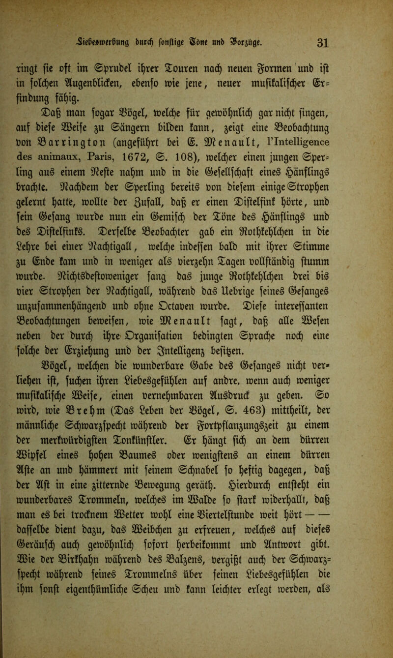 ringt ftc oft im ©prubel iljrer Touren nad) neuen gönnen unb ift in folgen 2lugenbliden, ebenfo wie jene, neuer mufifalifdjer ©r= finbung fäfyig. Saß man fogar 53ögel, welche für gewöfynlid) gar nid)t fingen, auf biefe SBeife ju ©angern bitben fann, geigt eine Beobachtung non 53 ar ring ton (angeführt bei ©. äftenault, Flntelligence des animaux, Paris, 1672, ©. 108), melier einen jungen ©per* fing au§ einem 9?efte nahm unb in bie ©efettfd)aft eine§ §änfling3 brachte, 9?ad)bem ber ©perling bereite non biefem einige ©tropfen gelernt ^atte, wollte ber ßufaH, baß er einen Siftelfinf hörte, unb fein ©efang würbe nun ein ©emifd) ber Söne be§ §anfling§ unb be3 SiftelfinR Serfelbe Beobachter gab ein ^ot^fe^lc^en in bie £eljre bei einer Nachtigall, welche inbeffen halb mit ihrer ©timme gu ©nbe fam unb in weniger al§ biergehn Sagen ootlftänbig ftumm würbe. Nid)t3beftoweniger fang ba3 junge Nothtehldjen brei bi3 hier ©tropfen ber Nachtigall, wäfyrenb ba<8 Uebrige feinet ©efangeS ungufammenhängenb unb of)ne Dctaben würbe. Siefe intereffanten Beobachtungen beweifen, wie Renault fagt, baß alle 2öefen neben ber burd) i^re Drganifation bebingten ©pradfye nod) eine foldje ber ©rgieljung unb ber gntelligeng befifcen. Bögel, welken bie wunberbare ©abe beS ©efangeS nidf)t ber* liefen ift, fudjen ihren £iebe§gefühlen auf anbre, wenn aud) weniger mufifalifdje 2Beife, einen bernehmbaren 2lu3brud gu geben, ©o wirb, wie Bref)m (Sa§ 2eben ber Böget, ©. 463) mittheilt, ber männliche ©d)Wargfped)t währenb ber gortpflangung^geit gu einem ber merfwürbigften Sonfünftler. ©r fyängt fid) an bem bürren SBipfel eine3 ^o^en BaumeS ober wenigften3 an einem bürren 5lfte an unb jammert mit feinem ©dfynabel fo ^eftig bagegen, bag ber 5lft in eine gitternbe Bewegung gerät!). §ierburd) entfielt ein wunberbare^ Srommeln, wetd)e§ im 2Balbe fo ftarf miberljatlt, baß man e§ bei trodnem SBetter wohl eine Biertelftunbe weit hört baffelbe bient bagu, ba§ 233eibd^en gu erfreuen, wetd)e§ auf biefe§ ©eräufdj aud) gewöhnlich fofort ^erbeifommt unb Antwort gibt. 2Bie ber Birlljahn währenb be§ 2ÖaI§en^, bergißt aud) ber ©d)warg= fpedjt währenb feinet Srommeln3 über feinen £iebe§gefühten bie il)m fonft eigentümliche ©d)eu unb fann leister erlegt werben, al3