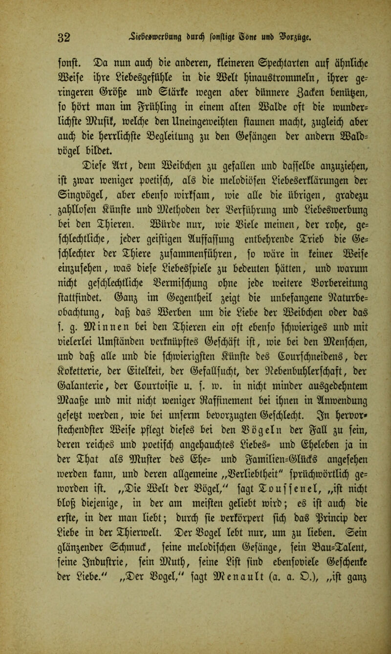 fonft. ÜDa nun aud) bie anberen, Heineren ©pedjtarten auf ähnliche SBeife ihre 2iebe3gefül)le tu bte SBelt hinaustrommeln, ihrer ge^ ringeren (Größe unb ©tärfe wegen aber bünnere 3aden benüfcen, fo hört man im grühling in einem alten VSalbe oft bie wunber= lidjfte SD^ufif, welche ben Uneingeweihten ftaunen macht, sugleid) aber auch bie hetrlichfte Begleitung ju ben (Gefängen ber anbern V5alb= Oögel bilbet. £)iefe 2lrt, bem 2Beibd)en ju gefallen unb baffelbe anjujiehen, ift %mx weniger poetifdj, als bie melobiöfen £iebe3erflärungen ber ©ingöögel, aber ebenfo wirffam, wie alle bie übrigen, grabe^u ^ahllofen fünfte unb Sftethoben ber Verführung unb SiebeSwerbung bei ben £h*eren- 3Bürbe nur, wie Viele meinen, ber rohe, ge= fcb)led)tlicb)e, jeher geiftigen 5luffaffung entbehrenbe £rieb bie (Ge= fdjledjter ber Spiere ^ufammenführen, fo wäre in feiner 2Beife einjufehen, waS biefe SiebeSfpiele ju bebeuten hätten, unb warum nicht gefchlechtliche Vermifchung ohne jebe weitere Vorbereitung ftattfinbet. (Gang im (Gegenteil geigt bie unbefangene Raturbe= obachtung, baß baS SBerben um bie Viebe ber SBeibchen ober ba£ f. g. binnen bei ben £hiereit ein oft ebenfo fdjwierigeS unb mit oielerlei Umftänben OerfnüpfteS (Gefdjäft ift, wie bei ben 9ftenfcben, unb baß alle unb bie fdjwierigften fünfte beS ©ourfdjneibenS, ber fofetterie, ber (Sitelfeit, ber (Gefallfucht, ber Rebenbuhlerfd)aft, ber (Galanterie, ber (Sourtoifie u. f. w. in nicht minber auSgebehntem SJtoaße unb mit nicht weniger Raffinement bei ihnen in 3lnwenbung gefegt werben, wie bei unferm beöorgugten (Gefd)led)t. 3n he^0or* ftechenbfter VSeife pflegt biefeS bei ben Vögeln ber gaÜ gu fein, beren reichet unb poetifch angehauchtes 2iebeS= unb ©heleben ia lX[ ber Sthat als Rtufter beS ©he= unb 3?amilien=(GlücfS angefehen werben fann, unb beren allgemeine „Verliebtheit fprüdjwörtlich ge= worben ift. „3)ie SEBelt ber Vögel, fagt SEouffenel, „ift nicht bloß biejenige, in ber am meiften geliebt wirb; eS ift auch bie erfte, in ber man liebt; burch fte Oerförpert ftch baS ^ßrincip ber £iebe in ber &hierwelt. 2>er Vogel lebt nur, um gu lieben, ©ein glängenber ©djrnucf, feine melobifchen (Gefänge, fein Bau=£alent, feine ^nbuftrie, fein Sftuth, feine 8ift finb ebenfooiele (Gefchenle ber Viebe. „£>er Vogel, fagt ^Renault (a. a. £).), „ift gang