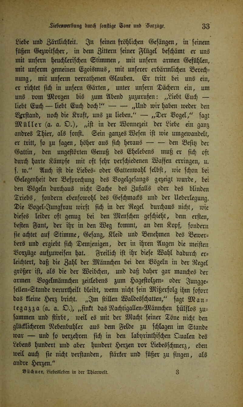 Siebe unb äärtlidfjteit. gn feinen fröhlichen befangen, in feinem fügen ©egmitfd)er, in bem ßittern feiner gtüget fofäämt er ung mit unfern ^end^Ierifc^en ©thnmen, mit unfern armen ©ef Uhlen, mit unferm gemeinen ©goigmug, mit unferer erbärmlichen 53ered^= nung, mit unferm nerratfyenen ©tauben, ©r tritt bei ung ein, er richtet ftd) in unfern ©arten, unter unfern dächern ein, um ung üorn borgen big gurn Stbenb gugurufen: „Siebt ©udfy — liebt ©ucij— liebt ©uch bod^! „Unb mir haben meber ben %rftanb, noch bie traft, ung gu lieben. — „der 23ogel, fagt Füller (a. a. £>.), „ift in ber $$onnegeit ber Siebe ein gang anbreg ST^ier, atg fonft. ©ein gangeg 2Befen ift mie umgemanbelt, er tritt, fo gu fagen, fyöljer aug ficb) heraug ben 23efi£ ber ©attin, ben ungeftörten ©enug beg ©hetebeng mug er fxd^ oft burd^ hatte tämpfe mit oft fe^r oerfd^iebenen Söaffen erringen, u. f. m. 5ludfy ift bie Siebeg= ober ©attenmafyC fetbft, mie fd^on bei (Gelegenheit ber Söefprechung beg Sßogelgefangg gegeigt mürbe, bei ben Vögeln burdjaug nicht ©adfye beg 3ufaKg ober beg btinben £riebg, fonbern ebenfomoljt beg ©efchmacfg unb ber Uebertegung. die 33ogel=gungfrau mirft fich in ber pfleget burdfyaug nicf)t, mie biefeg leiber oft genug bei ben Ntfenfchen gefetzt, bem erften, beften gant, ber ihr in ben 2Beg fommt, an ben topf, fonbern fie achtet auf ©timme, ©efang, tleib unb Benehmen beg $8emer= berg unb ergiebt fiel) demjenigen, ber in ihren Gingen bie meiften ^orgüge aufgumeifen hat. greilich ift ihr biefe 2Bal)l baburch er= leichtert, bag bie gatyl ber 9ftänndhen bei ben Vögeln in ber Neget gröger ift, atg bie ber SBeibdfjen, unb bag baljer gar mandfyeg ber armen $ogetmännchen geitlebeng gum §ageftolgen= ober gungge= feüen=©tanbe Oerurt^eilt bleibt, menn nicht fein äftigerfolg ihm fofort bag Heine §erg bricht, „gm füllen SBalbegfdfyatten, fagt 9ttan = tegagga (a. a. 0.), „finit bag Nachtigattem'iMnnchen ptftog gu= fammen unb ftirbt, meit eg mit ber äftacht feiner döne nicht ben gtiicflicheren Nebenbuhler aug bem gelbe gu fcfylagen im ©tanbe mar — unb fo üergehren fiel) in ben labprinthifchen Dualen beg Sebeng fyunbert unb aber hun^ert §etgen üor Siebegfd^merg, eben meit auch fl* nicht üerftanben, ftärfer unb füger gu fingen, alg anbre §ergen. S ü d) n e r, Stebeäleben in ber £Ijiertoett. 3