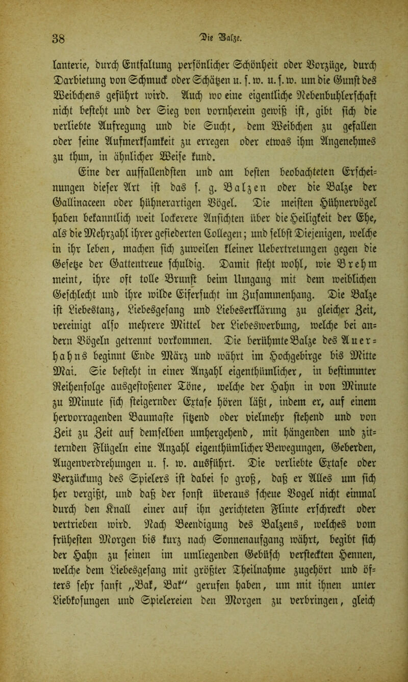 lanterie, burd) Entfaltung perfönlidjer ©d)önheit ober SBorjüge, burd) darbietung oon ©dhmudf ober ©dhä^en u. f. m. u. f. tu. um bie ®unftbe§ 2Betbdjen§ geführt mirb. 5ludh mo eine eigentliche Rebenbuhlerfdjaft nicf)t befielt unb ber ©ieg toon Oornherein gemig ift, gibt fid) bie oerliebte Aufregung unb bie ©ud)t, bem 2öeibd)en ju gefallen ober feine 5lufmerff amfeit ju erregen ober etma§ ihm 5lngenehme§ ju thun, in ähnlicher 2Beife funb. Eine ber auffatlenbften unb am beften beobachteten Erfdjei= nungen biefer 5lrt ift ba§ f. g. Salden ober bie 53al$e ber EaÜinaceen ober fyüljnerartigen 5$ögel. die meiften §Ul>nerOöget haben bekanntlich meit lockerere 5lnfid)ten über bie Heiligkeit ber Ehe, al§ bie ä^e^rja^l ihrer gefieberten Entlegen; unb felbft diejenigen, meiere in i^r leben, machen ftd) jumeilen fleiner Uebertretungen gegen bie Eefe^e ber Eattentreue fdfjulbig. damit fte^t mohl, mie 53 r eh nt meint, ihre oft tolle 53runft beim Umgang mit bem meiblidhen Eefdhledht unb ihre milbe Eiferfudht im gufammenhang. die 53al$e ift ftebeStanj, 2iebe<3gefang unb £iebe§erflärmtg ju gleicher 3eit, Oereinigt alfo mehrere Mittel ber £iebe§merbmtg, meldje bei an= bern Vögeln getrennt Oorfommen. die berühmte 53alje be§ 51 u e r = hahn§ beginnt Enbe Rtärj unb mährt im Hochgebirge bi§ DRitte 2D?ai. ©ie befteht in einer 5lnjahl eigenthümlidher, in beftimmter Reihenfolge ausgewogener döne, meld)e ber H&hn in Oon Minute gu Minute ftdh fteigernber E^tafe hfaen lägt, inbem er, auf einem heroorragenben 53aumafte fi^enb ober oielmehr ftehenb unb oon Seit gu 3^it auf bemfeiben umljergehenb, mit hängenben unb jit= ternben glügeln eine 5lnjahl eigenthümlidher 53emegungen, Eeberben, 5lugenOerbrehungen u. f. m. auSführt. die oerliebte Ejtafe ober 53er§ücfung beS ©pielerS ift babei fo grog, bag er 5WeS um fidh her oergigt, unb bag ber fonft überaus fdheue 53ogel nicht einmal burdh ben Jhtaü einer auf ihn gerichteten glinte erfdhredft ober Oertrieben mirb. Rach Seenbigung beS 53al5enS, meldheS oom früheften SJiorgen bis furj nach ©onnenaufgang mährt, begibt ftdh ber §ahn $u feinen im umliegenben Eebüfd) oerfteeften Hennen, meldhe bem £iebeSgefang mit grögter d£)eilnahme jugehört unb öf= terS fef)r fanft „Sßaf, 53af gerufen haben, um mit ihnen unter £iebfofungen unb ©pielereien ben borgen ju oerbringen, gleich